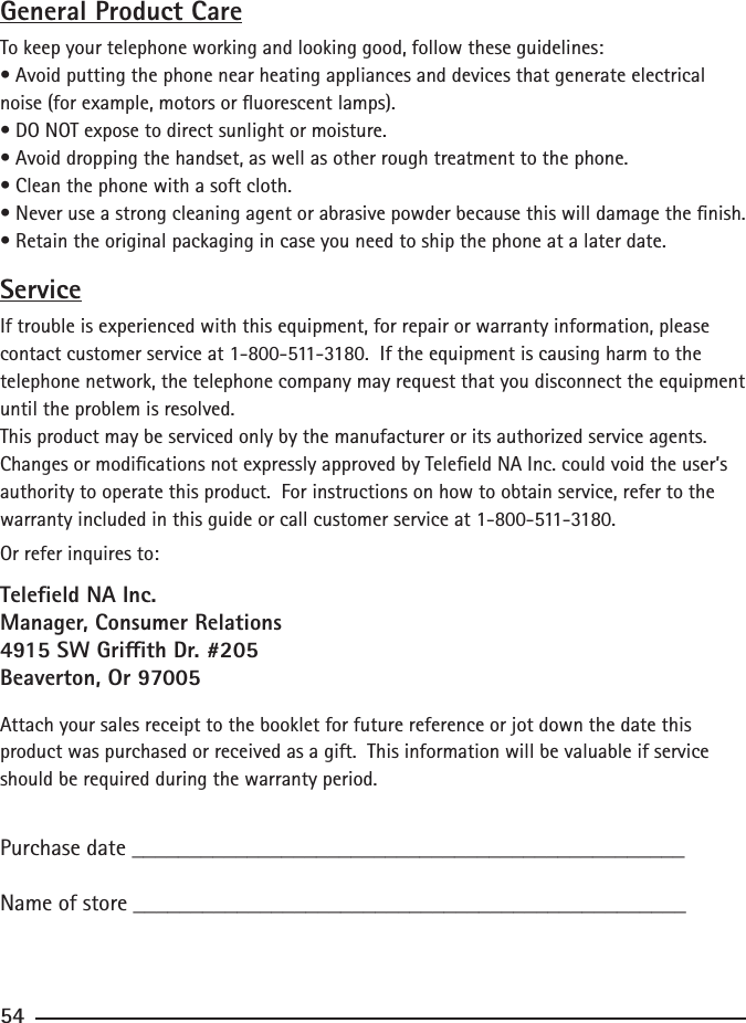 General Product CareTo keep your telephone working and looking good, follow these guidelines:• Avoid putting the phone near heating appliances and devices that generate electrical noise (for example, motors or uorescent lamps).• DO NOT expose to direct sunlight or moisture.• Avoid dropping the handset, as well as other rough treatment to the phone.• Clean the phone with a soft cloth.• Never use a strong cleaning agent or abrasive powder because this will damage the nish.• Retain the original packaging in case you need to ship the phone at a later date.ServiceIf trouble is experienced with this equipment, for repair or warranty information, please contact customer service at 1-800-511-3180.  If the equipment is causing harm to the telephone network, the telephone company may request that you disconnect the equipment until the problem is resolved.This product may be serviced only by the manufacturer or its authorized service agents.  Changes or modications not expressly approved by Teleeld NA Inc. could void the user’s authority to operate this product.  For instructions on how to obtain service, refer to the warranty included in this guide or call customer service at 1-800-511-3180.Or refer inquires to:Teleeld NA Inc.Manager, Consumer Relations4915 SW Grith Dr. #205Beaverton, Or 97005Attach your sales receipt to the booklet for future reference or jot down the date this product was purchased or received as a gift.  This information will be valuable if service should be required during the warranty period.Purchase date ________________________________________________   Name of store ________________________________________________54