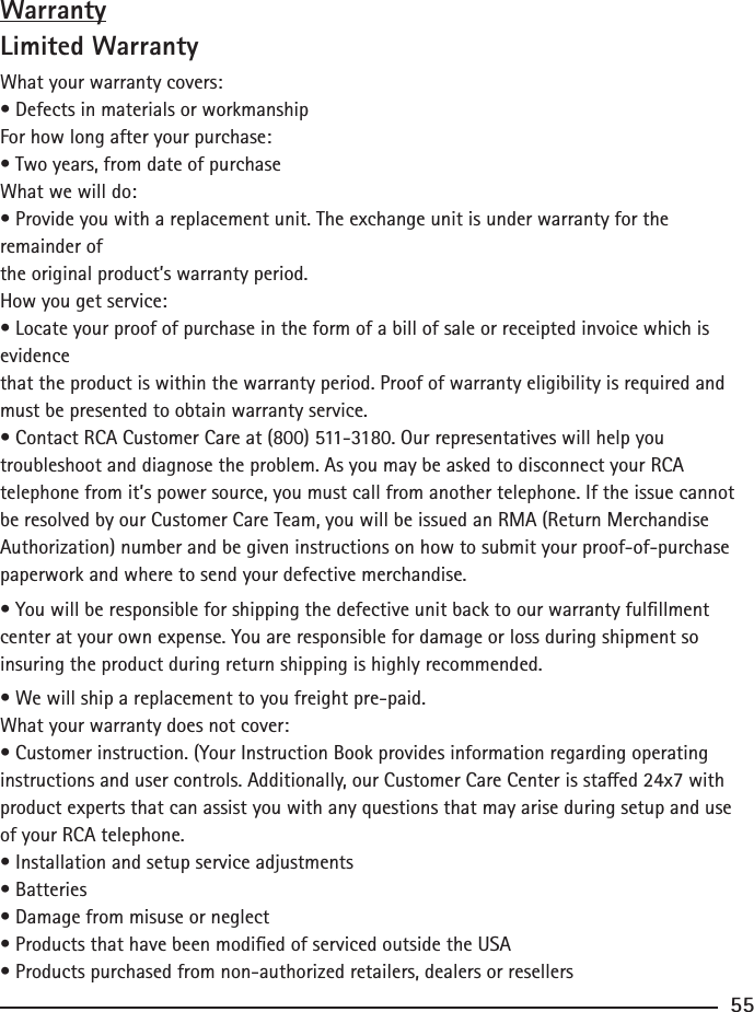 WarrantyLimited WarrantyWhat your warranty covers:• Defects in materials or workmanshipFor how long after your purchase:• Two years, from date of purchaseWhat we will do:• Provide you with a replacement unit. The exchange unit is under warranty for the remainder ofthe original product’s warranty period.How you get service:• Locate your proof of purchase in the form of a bill of sale or receipted invoice which is evidencethat the product is within the warranty period. Proof of warranty eligibility is required and must be presented to obtain warranty service.• Contact RCA Customer Care at (800) 511-3180. Our representatives will help you troubleshoot and diagnose the problem. As you may be asked to disconnect your RCA telephone from it’s power source, you must call from another telephone. If the issue cannot be resolved by our Customer Care Team, you will be issued an RMA (Return Merchandise Authorization) number and be given instructions on how to submit your proof-of-purchase paperwork and where to send your defective merchandise.• You will be responsible for shipping the defective unit back to our warranty fulllment center at your own expense. You are responsible for damage or loss during shipment so insuring the product during return shipping is highly recommended.• We will ship a replacement to you freight pre-paid.What your warranty does not cover:• Customer instruction. (Your Instruction Book provides information regarding operatinginstructions and user controls. Additionally, our Customer Care Center is staed 24x7 withproduct experts that can assist you with any questions that may arise during setup and use of your RCA telephone.• Installation and setup service adjustments• Batteries• Damage from misuse or neglect• Products that have been modied of serviced outside the USA• Products purchased from non-authorized retailers, dealers or resellers55