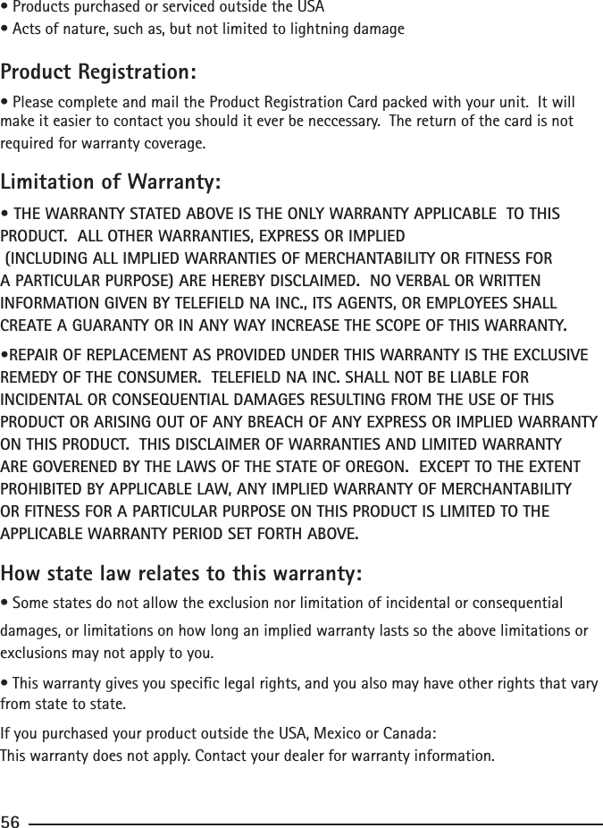 56• Products purchased or serviced outside the USA• Acts of nature, such as, but not limited to lightning damageProduct Registration:• Please complete and mail the Product Registration Card packed with your unit.  It will make it easier to contact you should it ever be neccessary.  The return of the card is not required for warranty coverage.Limitation of Warranty:• THE WARRANTY STATED ABOVE IS THE ONLY WARRANTY APPLICABLE  TO THIS PRODUCT.  ALL OTHER WARRANTIES, EXPRESS OR IMPLIED     (INCLUDING ALL IMPLIED WARRANTIES OF MERCHANTABILITY OR FITNESS FOR A PARTICULAR PURPOSE) ARE HEREBY DISCLAIMED.  NO VERBAL OR WRITTEN INFORMATION GIVEN BY TELEFIELD NA INC., ITS AGENTS, OR EMPLOYEES SHALL CREATE A GUARANTY OR IN ANY WAY INCREASE THE SCOPE OF THIS WARRANTY.•REPAIR OF REPLACEMENT AS PROVIDED UNDER THIS WARRANTY IS THE EXCLUSIVE REMEDY OF THE CONSUMER.  TELEFIELD NA INC. SHALL NOT BE LIABLE FOR INCIDENTAL OR CONSEQUENTIAL DAMAGES RESULTING FROM THE USE OF THIS PRODUCT OR ARISING OUT OF ANY BREACH OF ANY EXPRESS OR IMPLIED WARRANTY ON THIS PRODUCT.  THIS DISCLAIMER OF WARRANTIES AND LIMITED WARRANTY ARE GOVERENED BY THE LAWS OF THE STATE OF OREGON.  EXCEPT TO THE EXTENT PROHIBITED BY APPLICABLE LAW, ANY IMPLIED WARRANTY OF MERCHANTABILITY OR FITNESS FOR A PARTICULAR PURPOSE ON THIS PRODUCT IS LIMITED TO THE APPLICABLE WARRANTY PERIOD SET FORTH ABOVE.How state law relates to this warranty:• Some states do not allow the exclusion nor limitation of incidental or consequential damages, or limitations on how long an implied warranty lasts so the above limitations or exclusions may not apply to you.• This warranty gives you specic legal rights, and you also may have other rights that vary from state to state.If you purchased your product outside the USA, Mexico or Canada:This warranty does not apply. Contact your dealer for warranty information.