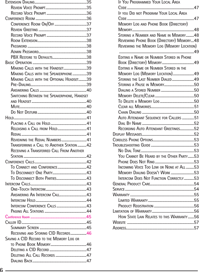 EXTENSION DIALING ....................................................35  REVIEW VOICE PROMPT .........................................35  RECORD VOICE PROMPT ........................................36CONFERENCE ROOM ...................................................36  CONFERENCE ROOM ON/OFF ................................37  REVIEW GREETING ................................................37  RECORD VOICE PROMPT ........................................37 ROOM EXTENSION .................................................38 PASSWORD ...........................................................38  ADMIN PASSWORD ................................................38  PBX RESTORE TO DEFAULTS ..................................38BASIC OPERATION ......................................................39  MAKING CALLS WITH THE HANDSET .......................39  MAKING CALLS WITH THE SPEAKERPHONE ..............39  MAKING CALLS WITH THE OPTIONAL HEADSET ........39  PRE-DIALING ........................................................39  ANSWERING CALLS ...............................................40  SWITCHING BETWEEN THE SPEAKERPHONE, HANDSET AND HEADSET .......................................................40  MUTE...................................................................40  DO NOT DISTURB .................................................40HOLD .........................................................................41  PLACING A CALL ON HOLD ....................................41  RELEASING A CALL FROM HOLD .............................41  REDIAL .................................................................41  REVIEWING THE REDIAL NUMBERS .........................41  TRANSFERRING A CALL TO ANOTHER STATION .........42  RECEIVING A TRANSFERRED CALL FROM ANOTHER  STATION ...............................................................42CONFERENCE CALLS ....................................................42  TO CONNECT AND CONFERENCE .............................42  TO DISCONNECT ONE PARTY ..................................43  TO DISCONNECT BOTH PARTIES ..............................43INTERCOM CALLS ........................................................43  ONE-TOUCH INTERCOM .........................................43  ANSWERING AN INTERCOM CALL ...........................43  INTERCOM HOLD ...................................................44  INTERCOM CONFERENCE CALLS ..............................43  PAGING ALL STATIONS ..........................................44CALLER ID .................................................................45Conference Room ........................................................45  SUMMARY SCREEN ...............................................45  RECEIVING AND STORING CID RECORDS ................46SAVING A CID RECORD TO THE MEMORY LOG OR TO PHONE BOOK MEMORY ....................................46  DELETING A CID RECORD .....................................47  DELETING ALL CALL RECORDS ...............................47  DIALING BACK ......................................................47  IF YOU PROGRAMMED YOUR LOCAL AREA   CODE ...................................................................47 IF YOU DID NOT PROGRAM YOUR LOCAL AREA   CODE ...................................................................47 MEMORY LOG AND PHONE BOOK (DIRECTORY)  MEMORY ..............................................................48 STORING A NUMBER AND NAME IN MEMORY ........48  REVIEWING PHONE BOOK (DIRECTORY) MEMORY ...48  REVIEWING THE MEMORY LOG (MEMORY LOCATION)   ...........................................................................49  EDITING A NAME OR NUMBER STORED IN PHONE  BOOK (DIRECTORY) MEMORY ................................49  EDITING A NAME OR NUMBER STORED IN THE MEMORY LOG (MEMORY LOCATION) .....................49  STORING THE LAST NUMBER DIALED ......................49  STORING A PAUSE IN MEMORY..............................50  DIALING A STORED NUMBER .................................50  MEMORY DELETE/CLEAR .......................................50  TO DELETE A MEMORY LOG ..................................50  CLEAR ALL MEMORIES ...........................................51  CHAIN DIALING ....................................................50  AUTO ATTENDANT SEQUENCE FOR CALLERS ............51  DIAL BY NAME ....................................................52  RECORDING AUTO ATTENDANT GREETINGS ..............52DISPLAY MESSAGES ....................................................52CORDLESS PHONE OPTIONS .........................................53TROUBLESHOOTING GUIDE ...........................................53 NO DIAL TONE .....................................................53  YOU CANNOT BE HEARD BY THE OTHER PARTY ......53 PHONE DOES NOT RING .......................................53 INCOMING VOICE TOO LOW OR NONE AT ALL ........53  MEMORY DIALING DOESN’T WORK .......................53  INTERCOM DOES NOT FUNCTION CORRECTLY ..........53GENERAL PRODUCT CARE ............................................54SERVICE .....................................................................54WARRANTY ................................................................55 LIMITED WARRANTY ..............................................55 PRODUCT REGISTRATION ........................................56LIMITATION OF WARRANTY ..........................................56  HOW STATE LAW RELATES TO THIS WARRANTY ......56WEBSITE  ...................................................................57ADDRESS ....................................................................576