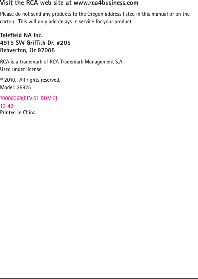 Visit the RCA web site at www.rca4business.comPlease do not send any products to the Oregon address listed in this manual or on the carton.  This will only add delays in service for your product.Beaverton, Or 97005RCA is a trademark of RCA Trademark Management S.A.,Used under license.© 2010.  All rights reserved.Model: 25825T0009068(REV.01 DOM E)10-49Printed in China    