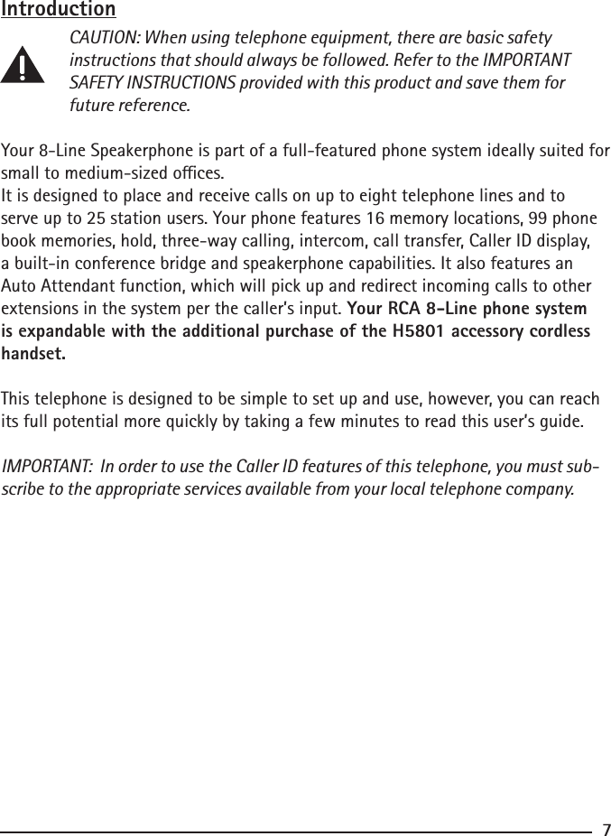 Introduction CAUTION: When using telephone equipment, there are basic safety      instructions that should always be followed. Refer to the IMPORTANT      SAFETY INSTRUCTIONS provided with this product and save them for     future reference.Your 8-Line Speakerphone is part of a full-featured phone system ideally suited for small to medium-sized oces.It is designed to place and receive calls on up to eight telephone lines and to serve up to 25 station users. Your phone features 16 memory locations, 99 phone book memories, hold, three-way calling, intercom, call transfer, Caller ID display, a built-in conference bridge and speakerphone capabilities. It also features an Auto Attendant function, which will pick up and redirect incoming calls to other extensions in the system per the caller’s input. Your RCA 8-Line phone system is expandable with the additional purchase of the H5801 accessory cordless handset.This telephone is designed to be simple to set up and use, however, you can reach its full potential more quickly by taking a few minutes to read this user’s guide.IMPORTANT:  In order to use the Caller ID features of this telephone, you must sub-scribe to the appropriate services available from your local telephone company.7