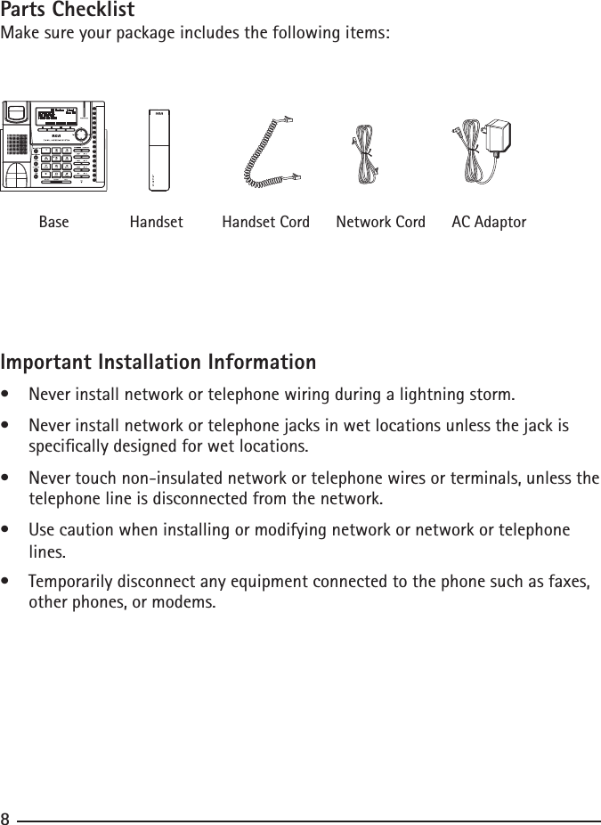 Parts ChecklistMake sure your package includes the following items:                 Base              Handset         Handset Cord      Network Cord      AC AdaptorImportant Installation Information•    Never install network or telephone wiring during a lightning storm.•    Never install network or telephone jacks in wet locations unless the jack is          specically designed for wet locations.•    Never touch non-insulated network or telephone wires or terminals, unless the        telephone line is disconnected from the network.•    Use caution when installing or modifying network or network or telephone          lines.•    Temporarily disconnect any equipment connected to the phone such as faxes,         other phones, or modems. 8