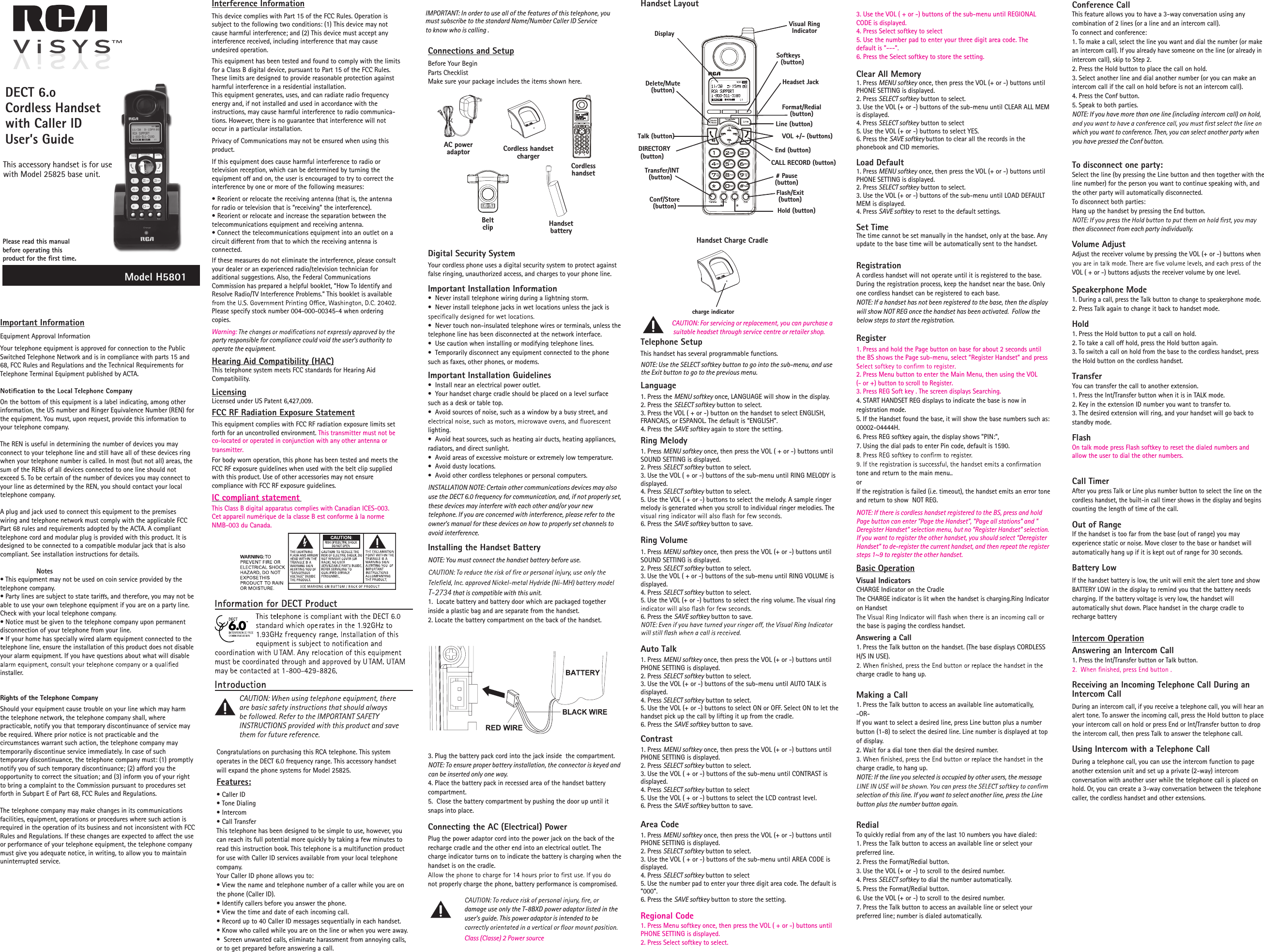 Important InformationEquipment Approval InformationYour telephone equipment is approved for connection to the Public Switched Telephone Network and is in compliance with parts 15 and 68, FCC Rules and Regulations and the Technical Requirements for Telephone Terminal Equipment published by ACTA.On the bottom of this equipment is a label indicating, among other information, the US number and Ringer Equivalence Number (REN) for the equipment. You must, upon request, provide this information to your telephone company. The REN is useful in determining the number of devices you may connect to your telephone line and still have all of these devices ring when your telephone number is called. In most (but not all) areas, the sum of the RENs of all devices connected to one line should not exceed 5. To be certain of the number of devices you may connect to your line as determined by the REN, you should contact your local telephone company.A plug and jack used to connect this equipment to the premises wiring and telephone network must comply with the applicable FCC Part 68 rules and requirements adopted by the ACTA. A compliant telephone cord and modular plug is provided with this product. It is designed to be connected to a compatible modular jack that is also compliant. See installation instructions for details.  Notes• This equipment may not be used on coin service provided by the telephone company.• Party lines are subject to state tari s, and therefore, you may not be able to use your own telephone equipment if you are on a party line. Check with your local telephone company.• Notice must be given to the telephone company upon permanent disconnection of your telephone from your line.• If your home has specially wired alarm equipment connected to the telephone line, ensure the installation of this product does not disable your alarm equipment. If you have questions about what will disable installer.Rights of the Telephone Company Should your equipment cause trouble on your line which may harm the telephone network, the telephone company shall, where practicable, notify you that temporary discontinuance of service may be required. Where prior notice is not practicable and the circumstances warrant such action, the telephone company may temporarily discontinue service immediately. In case of such temporary discontinuance, the telephone company must: (1) promptly notify you of such temporary discontinuance; (2) a ord you the opportunity to correct the situation; and (3) inform you of your right to bring a complaint to the Commission pursuant to procedures set forth in Subpart E of Part 68, FCC Rules and Regulations.The telephone company may make changes in its communications facilities, equipment, operations or procedures where such action is required in the operation of its business and not inconsistent with FCC Rules and Regulations. If these changes are expected to a ect the use or performance of your telephone equipment, the telephone company must give you adequate notice, in writing, to allow you to maintain uninterrupted service.  Interference InformationThis device complies with Part 15 of the FCC Rules. Operation is subject to the following two conditions: (1) This device may not cause harmful interference; and (2) This device must accept any interference received, including interference that may cause undesired operation.This equipment has been tested and found to comply with the limits for a Class B digital device, pursuant to Part 15 of the FCC Rules. These limits are designed to provide reasonable protection against harmful interference in a residential installation.This equipment generates, uses, and can radiate radio frequency energy and, if not installed and used in accordance with the instructions, may cause harmful interference to radio communica-tions. However, there is no guarantee that interference will not occur in a particular installation.Privacy of Communications may not be ensured when using this product.If this equipment does cause harmful interference to radio or television reception, which can be determined by turning the equipment o  and on, the user is encouraged to try to correct the interference by one or more of the following measures:• Reorient or relocate the receiving antenna (that is, the antenna for radio or television that is “receiving” the interference).• Reorient or relocate and increase the separation between the telecommunications equipment and receiving antenna.• Connect the telecommunications equipment into an outlet on a circuit di erent from that to which the receiving antenna is connected.If these measures do not eliminate the interference, please consult your dealer or an experienced radio/television technician for additional suggestions. Also, the Federal Communications Commission has prepared a helpful booklet, “How To Identify and Resolve Radio/TV Interference Problems.” This booklet is available Please specify stock number 004-000-00345-4 when ordering copies.party responsible for compliance could void the user’s authority to Warning:operate the equipment.Hearing Aid Compatibility (HAC)This telephone system meets FCC standards for Hearing Aid Compatibility.LicensingLicensed under US Patent 6,427,009.FCC RF Radiation Exposure StatementIC compliant statementThis equipment complies with FCC RF radiation exposure limits set This Class B digital apparatus complies with Canadian ICES-003. Cet appareil numérique de la classe B est conforme à la norme NMB-003 du Canada.forth for an uncontrolled environment. This transmitter must not beco-located or operated in conjunction with any other antenna or transmitter. For body worn operation, this phone has been tested and meets the FCC RF exposure guidelines when used with the belt clip supplied with this product. Use of other accessories may not ensure compliance with FCC RF exposure guidelines.Congratulations on purchasing this RCA telephone. This system operates in the DECT 6.0 frequency range. This accessory handset will expand the phone systems for Model 25825.Features:• Caller ID• Tone Dialing• Intercom• Call TransferThis telephone has been designed to be simple to use, however, you can reach its full potential more quickly by taking a few minutes to read this instruction book. This telephone is a multifunction product for use with Caller ID services available from your local telephone company.Your Caller ID phone allows you to:• View the name and telephone number of a caller while you are on the phone (Caller ID).• Identify callers before you answer the phone.• View the time and date of each incoming call.• Record up to 40 Caller ID messages sequentially in each handset.• Know who called while you are on the line or when you were away.•  Screen unwanted calls, eliminate harassment from annoying calls, or to get prepared before answering a call.Connections and SetupBefore Your BeginParts ChecklistMake sure your package includes the items shown here.Digital Security SystemYour cordless phone uses a digital security system to protect against false ringing, unauthorized access, and charges to your phone line. Important Installation Information•  Never install telephone wiring during a lightning storm.•  Never install telephone jacks in wet locations unless the jack is •  Never touch non-insulated telephone wires or terminals, unless the telephone line has been disconnected at the network interface.•  Use caution when installing or modifying telephone lines.•  Temporarily disconnect any equipment connected to the phone such as faxes, other phones, or modems.Important Installation Guidelines•  Install near an electrical power outlet.•  Your handset charge cradle should be placed on a level surface such as a desk or table top.•  Avoid sources of noise, such as a window by a busy street, and lighting.•  Avoid heat sources, such as heating air ducts, heating appliances, radiators, and direct sunlight.•  Avoid areas of excessive moisture or extremely low temperature.•  Avoid dusty locations.•  Avoid other cordless telephones or personal computers.INSTALLATION NOTE: Certain other communications devices may also use the DECT 6.0 frequency for communication, and, if not properly set, these devices may interfere with each other and/or your new telephone. If you are concerned with interference, please refer to the owner’s manual for these devices on how to properly set channels to avoid interference. Installing the Handset BatteryNOTE: You must connect the handset battery before use. T-2734 that is compatible with this unit.1.  Locate battery and battery door which are packaged together inside a plastic bag and are separate from the handset.2. Locate the battery compartment on the back of the handset.3. Plug the battery pack cord into the jack inside  the compartment.NOTE: To ensure proper battery installation, the connector is keyed and can be inserted only one way.4. Place the battery pack in recessed area of the handset battery compartment.5.  Close the battery compartment by pushing the door up until it snaps into place.Connecting the AC (Electrical) PowerPlug the power adaptor cord into the power jack on the back of the recharge cradle and the other end into an electrical outlet. The charge indicator turns on to indicate the battery is charging when the handset is on the cradle.not properly charge the phone, battery performance is compromised.  damage use only the Class (Classe) 2 Power sourceT-8BXD power adaptor listed in the    user’s guide. This power adaptor is intended to be    Handset LayoutTelephone SetupThis handset has several programmable functions.NCAUTION: For servicing or replacement, you can purchase a suitable headset through service centre or retailer shop.OTE: Use the SELECT softkey button to go into the sub-menu, and use the Exit button to go to the previous menu.Language1. Press the MENU softkey once, LANGUAGE will show in the display.2. Press the SELECT softkey button to select. 3. Press the VOL ( + or -) button on the handset to select ENGLISH, FRANCAIS, or ESPANOL. The default is “ENGLISH”.4. Press the SAVE softkey again to store the setting.Ring Melody1. Press MENU softkey once, then press the VOL ( + or -) buttons until SOUND SETTING is displayed.2. Press SELECT softkey button to select.3. Use the VOL ( + or -) buttons of the sub-menu until RING MELODY is displayed.4. Press SELECT softkey button to select.5. Use the VOL ( + or -) buttons to select the melody. A sample ringer melody is generated when you scroll to individual ringer melodies. The 6. Press the SAVE softkey button to save.Ring Volume1. Press MENU softkey once, then press the VOL (+ or -) buttons until SOUND SETTING is displayed.2. Press SELECT softkey button to select.3. Use the VOL ( + or -) buttons of the sub-menu until RING VOLUME is displayed.4. Press SELECT softkey button to select.5. Use the VOL (+ or -) buttons to select the ring volume. The visual ring 6. Press the SAVE softkey button to save.Auto Talk1. Press MENU softkey once, then press the VOL (+ or -) buttons until PHONE SETTING is displayed.2. Press SELECT softkey button to select.3. Use the VOL (+ or -) buttons of the sub-menu until AUTO TALK is displayed.4. Press SELECT softkey button to select.5. Use the VOL (+ or -) buttons to select ON or OFF. Select ON to let the handset pick up the call by lifting it up from the cradle.6. Press the SAVE softkey button to save.Contrast1. Press MENU softkey once, then press the VOL (+ or -) buttons until PHONE SETTING is displayed.2. Press SELECT softkey button to select.3. Use the VOL ( + or -) buttons of the sub-menu until CONTRAST is displayed.4. Press SELECT softkey button to select5. Use the VOL ( + or -) buttons to select the LCD contrast level.6. Press the SAVE softkey button to save.Area CodeRegional Code1. Press 1. Press Menu softkey once, then press the VOL ( + or -) buttons until PHONE SETTING is displayed.2. Press Select softkey to select.MENU softkey once, then press the VOL (+ or -) buttons until PHONE SETTING is displayed.2. Press SELECT softkey button to select.3. Use the VOL ( + or -) buttons of the sub-menu until AREA CODE is displayed.4. Press SELECT softkey button to select5. Use the number pad to enter your three digit area code. The default is “000“.6. Press the SAVE softkey button to store the setting.Conference CallThis feature allows you to have a 3-way conversation using any combination of 2 lines (or a line and an intercom call).To connect and conference:1. To make a call, select the line you want and dial the number (or make an intercom call). If you already have someone on the line (or already in intercom call), skip to Step 2. 2. Press the Hold button to place the call on hold. 3. Select another line and dial another number (or you can make an intercom call if the call on hold before is not an intercom call). 4. Press the Conf button. 5. Speak to both parties. NOTE: If you have more than one line (including intercom call) on hold, which you want to conference. Then, you can select another party when you have pressed the Conf button.To disconnect one party:Select the line (by pressing the Line button and then together with the line number) for the person you want to continue speaking with, and the other party will automatically disconnected.To disconnect both parties:Hang up the handset by pressing the End button.then disconnect from each party individually.Volume AdjustAdjust the receiver volume by pressing the VOL (+ or -) buttons when VOL ( + or -) buttons adjusts the receiver volume by one level.Speakerphone Mode1. During a call, press the Talk button to change to speakerphone mode. 2. Press Talk again to change it back to handset mode. Hold1. Press the Hold button to put a call on hold. 2. To take a call o  hold, press the Hold button again.3. To switch a call on hold from the base to the cordless handset, press the Hold button on the cordless handset.TransferYou can transfer the call to another extension. 1. Press the Int/Transfer button when it is in TALK mode.2. Key in the extension ID number you want to transfer to.3. The desired extension will ring, and your handset will go back to standby mode.FlashOn talk mode press Flash softkey to reset the dialed numbers and allow the user to dial the other numbers.Call TimerAfter you press Talk or Line plus number button to select the line on the cordless handset, the built-in call timer shows in the display and begins counting the length of time of the call.Out of RangeIf the handset is too far from the base (out of range) you may experience static or noise. Move closer to the base or handset will automatically hang up if it is kept out of range for 30 seconds.Battery LowIf the handset battery is low, the unit will emit the alert tone and show BATTERY LOW in the display to remind you that the battery needs charging. If the battery voltage is very low, the handset will automatically shut down. Place handset in the charge cradle to recharge batteryIntercom OperationAnswering an Intercom Call1. Press the Int/Transfer button or Talk button.Receiving an Incoming Telephone Call During an Intercom CallDuring an intercom call, if you receive a telephone call, you will hear an alert tone. To answer the incoming call, press the Hold button to place your intercom call on hold or press End or Int/Transfer button to drop the intercom call, then press Talk to answer the telephone call.Using Intercom with a Telephone CallDuring a telephone call, you can use the intercom function to page another extension unit and set up a private (2-way) intercom conversation with another user while the telephone call is placed on hold. Or, you can create a 3-way conversation between the telephone caller, the cordless handset and other extensions.  Please read this manual before operating this product for the ﬁrst time.DECT 6.o Cordless Handset with Caller IDUser’s GuideThis accessory handset is for usewith Model 25825 base unit.Model H5801Belt clipAC power adaptorHandset batteryCordless handsetCordless handset chargerFormat/Redial (button)CALL RECORD (button)Delete/Mute (button)# Pause (button)Transfer/INT (button)Talk (button)Line (button)Softkeys(button)Conf/Store (button) Hold (button)Flash/Exit (button)DIRECTORY (button)VOL +/- (buttons)DisplayEnd (button)Visual Ring IndicatorHeadset Jackcharge indicatorHandset Charge CradleClear All Memory1. Press MENU softkey once, then press the VOL (+ or -) buttons until PHONE SETTING is displayed.2. Press SELECT softkey button to select.3. Use the VOL (+ or -) buttons of the sub-menu until CLEAR ALL MEM is displayed.4. Press SELECT softkey button to select5. Use the VOL (+ or -) buttons to select YES.6. Press the SAVE softkey button to clear all the records in the phonebook and CID memories.Load Default1. Press MENU softkey once, then press the VOL (+ or -) buttons until PHONE SETTING is displayed.2. Press SELECT softkey button to select.3. Use the VOL (+ or -) buttons of the sub-menu until LOAD DEFAULT MEM is displayed.4. Press SAVE softkey to reset to the default settings.Set TimeThe time cannot be set manually in the handset, only at the base. Any update to the base time will be automatically sent to the handset.RegistrationA cordless handset will not operate until it is registered to the base. During the registration process, keep the handset near the base. Only one cordless handset can be registered to each base.NOTE: If a handset has not been registered to the base, then the display will show NOT REG once the handset has been activated.  Follow the below steps to start the registration.Register1. Press and hold the Page button on base for about 2 seconds until the BS shows the Page sub-menu, select “Register Handset” and press 2. Press Menu button to enter the Main Menu, then using the VOL (- or +) button to scroll to Register.3. Press REG Soft key . The screen displays Searching.IMPORTANT: In order to use all of the features of this telephone, you must subscribe to the standard Name/Number Caller ID Service to know who is calling .4. START HANDSET REG displays to indicate the base is now in registration mode.5. If the Handset found the base, it will show the base numbers such as: 00002-04444H.6. Press REG softkey again, the display shows &quot;PIN:&quot;,7. Using the dial pads to enter Pin code, default is 1590.tone and return to the main menu..orIf the registration is failed (i.e. timeout), the handset emits an error tone and return to show  NOT REG.NOTE: If there is cordless handset registered to the BS, press and hold Page button can enter &quot;Page the Handset&quot;, &quot;Page all stations&quot; and &quot;Deregister Handset&quot; selection menu, but no “Register Handset” selection. If you want to register the other handset, you should select “Deregister Handset” to de-register the current handset, and then repeat the register steps 1~9 to register the other handset.Basic OperationVisual IndicatorsCHARGE Indicator on the CradleThe CHARGE indicator is lit when the handset is charging.Ring Indicator on Handsetthe base is paging the cordless handset.Answering a Call1. Press the Talk button on the handset. (The base displays CORDLESS H/S IN USE).charge cradle to hang up.Making a Call1. Press the Talk button to access an available line automatically, -OR- If you want to select a desired line, press Line button plus a number button (1-8) to select the desired line. Line number is displayed at top of display.2. Wait for a dial tone then dial the desired number.charge cradle, to hang up.NOTE: If the line you selected is occupied by other users, the message selection of this line. If you want to select another line, press the Line button plus the number button again.RedialTo quickly redial from any of the last 10 numbers you have dialed:1. Press the Talk button to access an available line or select your preferred line.2. Press the Format/Redial button.3. Use the VOL (+ or -) to scroll to the desired number.4. Press SELECT softkey to dial the number automatically.5. Press the Format/Redial button.6. Use the VOL (+ or -) to scroll to the desired number.7. Press the Talk button to access an available line or select your preferred line; number is dialed automatically.3. Use the VOL ( + or -) buttons of the sub-menu until REGIONAL CODE is displayed.4. Press Select softkey to select5. Use the number pad to enter your three digit area code. The default is &quot;---&quot;.6. Press the Select softkey to store the setting.  
