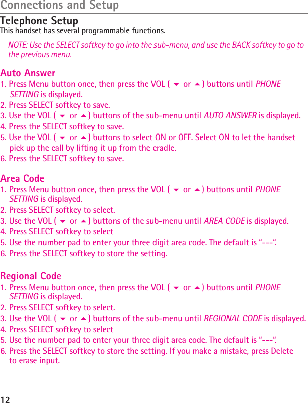 Connections and SetupTelephone SetupThis handset has several programmable functions.NOTE: Use the SELECT softkey to go into the sub-menu, and use the BACK softkey to go to the previous menu.12Auto Answer1. Press Menu button once, then press the VOL (  or ) buttons until PHONE     SETTING is displayed.2. Press SELECT softkey to save.3. Use the VOL (  or ) buttons of the sub-menu until AUTO ANSWER is displayed.4. Press the SELECT softkey to save.5. Use the VOL (  or ) buttons to select ON or OFF. Select ON to let the handset     pick up the call by lifting it up from the cradle.6. Press the SELECT softkey to save.Area Code1. Press Menu button once, then press the VOL (  or ) buttons until PHONE SETTING is displayed.2. Press SELECT softkey to select.3. Use the VOL (  or ) buttons of the sub-menu until AREA CODE is displayed.4. Press SELECT softkey to select5. Use the number pad to enter your three digit area code. The default is “---“.6. Press the SELECT softkey to store the setting.Regional Code1. Press Menu button once, then press the VOL (  or ) buttons until PHONE SETTING is displayed.2. Press SELECT softkey to select.3. Use the VOL (  or ) buttons of the sub-menu until REGIONAL CODE is displayed.4. Press SELECT softkey to select5. Use the number pad to enter your three digit area code. The default is “---“.6. Press the SELECT softkey to store the setting. If you make a mistake, press Delete to erase input.