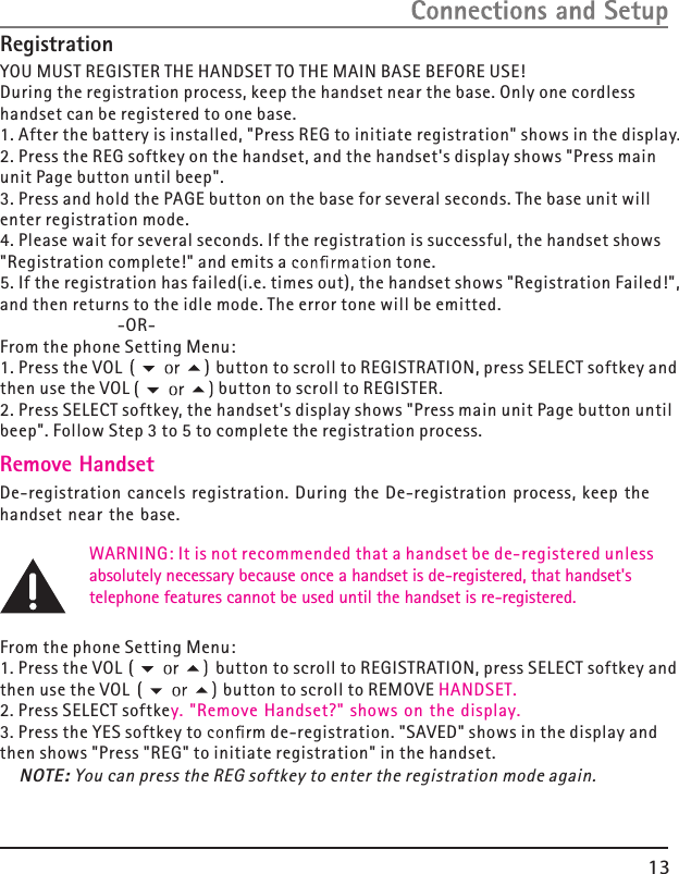 13YOU MUST REGISTER THE HANDSET TO THE MAIN BASE BEFORE USE!During the registration process, keep the handset near the base. Only one cordless handset can be registered to one base.1. After the battery is installed, &quot;Press REG to initiate registration&quot; shows in the display.2. Press the REG softkey on the handset, and the handset&apos;s display shows &quot;Press main unit Page button until beep&quot;.3. Press and hold the PAGE button on the base for several seconds. The base unit will enter registration mode.4. Please wait for several seconds. If the registration is successful, the handset shows &quot;Registration complete!&quot; and emits a  n tone. 5. If the registration has failed(i.e. times out), the handset shows &quot;Registration Failed!&quot;,and then returns to the idle mode. The error tone will be emitted.                                            -OR-From the phone Setting Menu:1. Press the VOL                    button to scroll to  , press SELECT softkey and then use the VOL                   button to scroll to  .2. Press SELECT softkey, the handset&apos;s display shows &quot;Press main unit Page button until beep&quot;. Follow Step 3 to 5 to complete the registration process.                    WARNING: It is not recommended that a handset  de registered unless                    absolutely necessary because once a handset is de-registered, that handset&apos;s                    telephone features cannot be used until the handset is re-registered.From the phone Setting Menu:1. Press the VOL                    button to scroll to  , press SELECT softkey and then use the VOL                    button to scroll to   HANDSET.2. Press SELECT softkey. &quot;Remove Handset?&quot; shows on the display.3. Press the YES softkey to  m de-registration. &quot;SAVED&quot; shows in the display and then shows &quot;Press &quot;REG&quot; to initiate registration&quot; in the handset.REGISTRATIONRemove HandsetDe-registration cancels registration. During the De-registration process, keep the handset near the base. be  -REGISTRATIONREMOVEREGISTERNOTE: You can press the REG softkey to enter the registration mode again.Registration