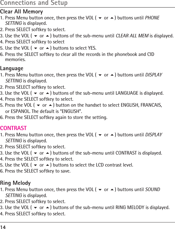 14Connections and SetupClear All Memory1. Press Menu button once, then press the VOL (  or ) buttons until PHONE SETTING is displayed.2. Press SELECT softkey to select.3. Use the VOL (  or ) buttons of the sub-menu until CLEAR ALL MEM is displayed.4. Press SELECT softkey to select5. Use the VOL (  or ) buttons to select YES.6. Press the SELECT softkey to clear all the records in the phonebook and CID memories.Language1. Press Menu button once, then press the VOL (  or ) buttons until DISPLAY     SETTING is displayed.2. Press SELECT softkey to select.3. Use the VOL (  or ) buttons of the sub-menu until LANGUAGE is displayed.4. Press the SELECT softkey to select.5. Press the VOL (  or ) button on the handset to select ENGLISH, FRANCAIS,     or ESPANOL. The default is “ENGLISH”.6. Press the SELECT softkey again to store the setting.CONTRAST1. Press Menu button once, then press the VOL (  or ) buttons until DISPLAY     SETTING is displayed.2. Press SELECT softkey to select.3. Use the VOL (  or ) buttons of the sub-menu until CONTRAST is displayed.4. Press the SELECT softkey to select.5. Use the VOL (  or ) buttons to select the LCD contrast level.6. Press the SELECT softkey to save.Ring Melody1. Press Menu button once, then press the VOL (  or ) buttons until SOUND     SETTING is displayed.2. Press SELECT softkey to select.3. Use the VOL (  or ) buttons of the sub-menu until RING MELODY is displayed.4. Press SELECT softkey to select.