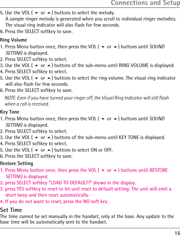 15 Ring Volume1. Press Menu button once, then press the VOL (  or ) buttons until SOUND     SETTING is displayed.2. Press SELECT softkey to select.3. Use the VOL (  or ) buttons of the sub-menu until RING VOLUME is displayed.4. Press SELECT softkey to select.5. Use the VOL (  or ) buttons to select the ring volume. The visual ring indicator     will also flash for few seconds.6. Press the SELECT softkey to save.Key Tone1. Press Menu button once, then press the VOL (  or ) buttons until SOUND     SETTING is displayed.2. Press SELECT softkey to select.3. Use the VOL (  or ) buttons of the sub-menu until KEY TONE is displayed.4. Press SELECT softkey to select.5. Use the VOL (  or ) buttons to select ON or OFF.6. Press the SELECT softkey to save.Restore Setting1. Press Menu button once, then press the VOL (  or ) buttons until RESTORE     SETTING is displayed.2. press SELECT softkey &quot;LOAD TO DEFAULT?&quot; shows in the display.3. press YES softkey to reset to let unit reset to default setting; The unit will emit a     short beep and then reset automatically.4. If you do not want to reset, press the NO soft key .5. Use the VOL (  or ) buttons to select the melody.    A sample ringer melody is generated when you scroll to individual ringer melodies.     The visual ring indicator will also flash for few seconds.6. Press the SELECT softkey to save.NOTE: Even if you have turned your ringer off, the Visual Ring Indicator will still flash when a call is received.Connections and SetupSet TimeThe time cannot be set manually in the handset, only at the base. Any update to the base time will be automatically sent to the handset.