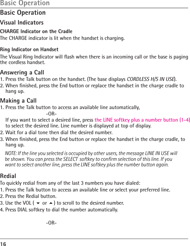 16Basic OperationBasic OperationVisual IndicatorsCHARGE Indicator on the CradleThe CHARGE indicator is lit when the handset is charging.  Ring Indicator on HandsetThe Visual Ring Indicator will ﬂash when there is an incoming call or the base is paging the cordless handset.Answering a Call1. Press the Talk button on the handset. (The base displays CORDLESS H/S IN USE).2. When ﬁnished, press the End button or replace the handset in the charge cradle to hang up.Making a Call1. Press the Talk button to access an available line automatically,           -OR-   If you want to select a desired line, press the LINE softkey plus a number button (1-4) to select the desired line. Line number is displayed at top of display.2. Wait for a dial tone then dial the desired number.3. When ﬁnished, press the End button or replace the handset in the charge cradle, to hang up.NOTE: If the line you selected is occupied by other users, the message LINE IN USE will be shown. You can press the SELECT  softkey to conﬁrm selection of this line. If you want to select another line, press the LINE softkey plus the number button again.RedialTo quickly redial from any of the last 3 numbers you have dialed:1. Press the Talk button to access an available line or select your preferred line.2. Press the Redial button.3. Use the VOL (  or ) to scroll to the desired number.4. Press DIAL softkey to dial the number automatically.        -OR-