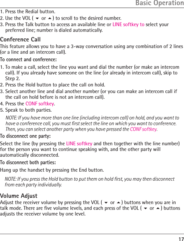 1. Press the Redial button.2. Use the VOL (  or ) to scroll to the desired number.3. Press the Talk button to access an available line or LINE softkey to select your preferred line; number is dialed automatically.Conference CallThis feature allows you to have a 3-way conversation using any combination of 2 lines (or a line and an intercom call).To connect and conference:1. To make a call, select the line you want and dial the number (or make an intercom call). If you already have someone on the line (or already in intercom call), skip to Step 2. 2. Press the Hold button to place the call on hold. 3. Select another line and dial another number (or you can make an intercom call if the call on hold before is not an intercom call). 4. Press the CONF softkey. 5. Speak to both parties.    NOTE: If you have more than one line (including intercom call) on hold, and you want to have a conference call, you must ﬁrst select the line on which you want to conference. Then, you can select another party when you have pressed the CONF softkey.To disconnect one party:Select the line (by pressing the LINE softkey and then together with the line number) for the person you want to continue speaking with, and the other party will automatically disconnected.To disconnect both parties:Hang up the handset by pressing the End button.NOTE: If you press the Hold button to put them on hold ﬁrst, you may then disconnect from each party individually.Volume AdjustAdjust the receiver volume by pressing the VOL (  or ) buttons when you are in talk mode. There are ﬁve volume levels, and each press of the VOL (  or ) buttons adjusts the receiver volume by one level.17Basic Operation