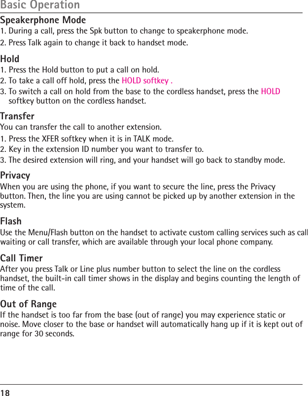 Speakerphone Mode1. During a call, press the Spk button to change to speakerphone mode. 2. Press Talk again to change it back to handset mode. Hold1. Press the Hold button to put a call on hold. 2. To take a call off hold, press the HOLD softkey .3. To switch a call on hold from the base to the cordless handset, press the HOLD softkey button on the cordless handset.TransferYou can transfer the call to another extension. 1. Press the XFER softkey when it is in TALK mode.2. Key in the extension ID number you want to transfer to.3. The desired extension will ring, and your handset will go back to standby mode.PrivacyWhen you are using the phone, if you want to secure the line, press the Privacy button. Then, the line you are using cannot be picked up by another extension in the system.FlashUse the Menu/Flash button on the handset to activate custom calling services such as call waiting or call transfer, which are available through your local phone company.Call TimerAfter you press Talk or Line plus number button to select the line on the cordless handset, the built-in call timer shows in the display and begins counting the length of time of the call.Out of RangeIf the handset is too far from the base (out of range) you may experience static or noise. Move closer to the base or handset will automatically hang up if it is kept out of range for 30 seconds.18Basic Operation