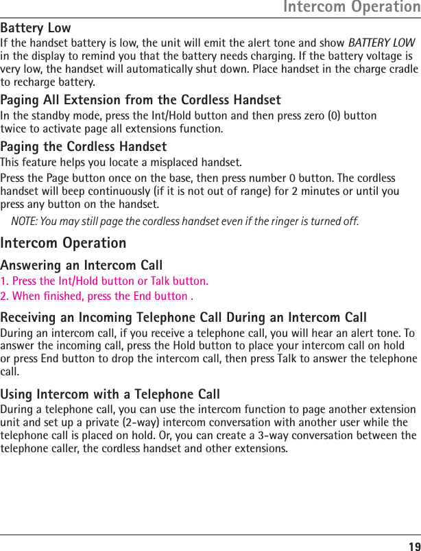 Battery LowIf the handset battery is low, the unit will emit the alert tone and show BATTERY LOW in the display to remind you that the battery needs charging. If the battery voltage is very low, the handset will automatically shut down. Place handset in the charge cradle to recharge battery.Paging All Extension from the Cordless HandsetIn the standby mode, press the Int/Hold button and then press zero (0) button twice to activate page all extensions function.Paging the Cordless HandsetThis feature helps you locate a misplaced handset.Press the Page button once on the base, then press number 0 button. The cordless handset will beep continuously (if it is not out of range) for 2 minutes or until you press any button on the handset.NOTE: You may still page the cordless handset even if the ringer is turned off.Intercom OperationAnswering an Intercom Call1. Press the Int/Hold button or Talk button.2. When ﬁnished, press the End button .Receiving an Incoming Telephone Call During an Intercom CallDuring an intercom call, if you receive a telephone call, you will hear an alert tone. To answer the incoming call, press the Hold button to place your intercom call on hold or press End button to drop the intercom call, then press Talk to answer the telephonecall.Using Intercom with a Telephone CallDuring a telephone call, you can use the intercom function to page another extension unit and set up a private (2-way) intercom conversation with another user while the telephone call is placed on hold. Or, you can create a 3-way conversation between the telephone caller, the cordless handset and other extensions.1919Intercom Operation
