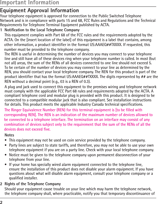 2Equipment Approval InformationYour telephone equipment is approved for connection to the Public Switched Telephone Network and is in compliance with parts 15 and 68, FCC Rules and Regulations and the Technical Requirements for Telephone Terminal Equipment published by ACTA. A plug and jack used to connect this equipment to the premises wiring and telephone network must comply with the applicable FCC Part 68 rules and requirements adopted by the ACTA. A compliant telephone cord and modular plug is provided with this product. It is designed to be connected to a compatible modular jack that is also compliant. See installation instructions for details. This product meets the applicable Industry Canada technical specifications.  Notes•  This equipment may not be used on coin service provided by the telephone company.•  Party lines are subject to state tariffs, and therefore, you may not be able to use your own telephone equipment if you are on a party line. Check with your local telephone company.•  Notice must be given to the telephone company upon permanent disconnection of your telephone from your line.•  If your home has specially wired alarm equipment connected to the telephone line, ensure the installation of this product does not disable your alarm equipment. If you have questions about what will disable alarm equipment, consult your telephone company or a qualiﬁed installer.2  Rights of the Telephone Company  Should your equipment cause trouble on your line which may harm the telephone network, the telephone company shall, where practicable, notify you that temporary discontinuance of Important Information1  Notiﬁcation to the Local Telephone Company  This equipment complies with Part 68 of the FCC rules and the requirements adopted by the   The Ringer Equivalence Number (REN) for this terminal equipment is [to be filled with     corresponding REN]. The REN is an indication of the maximum number of devices allowed to     be connected to a telephone interface. The termination on an interface may consist of any     combination of devices subject only to the requirement that the sum of the RENs of all the     devices does not exceed five.    ACTA. On the [insert location of the label] of this equipment is a label that contains, among     other information, a product identifier in the format US:AAAEQ##TXXXX. If requested, this     number must be provided to the telephone company. The REN is useful in determining the number of devices you may connect to your telephone line and still have all of these devices ring when your telephone number is called. In most (but not all) areas, the sum of the RENs of all devices connected to one line should not exceed 5. To be certain of the number of devices you may connect to your line as determined by the REN, you should contact your local telephone company. The REN for this product is part of the product identifier that has the format US:AAAEQ##TXXXX. The digits represented by ## are the REN without a decimal point (e.g., 03 is a REN of 0.3).