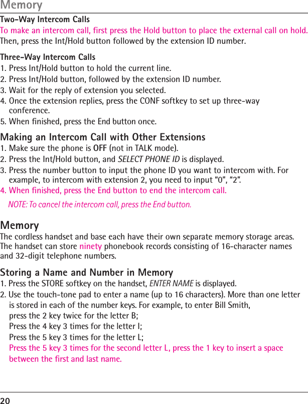 20Memory Two-Way Intercom CallsTo make an intercom call, first press the Hold button to place the external call on hold. Then, press the Int/Hold button followed by the extension ID number.Three-Way Intercom Calls1. Press Int/Hold button to hold the current line.2. Press Int/Hold button, followed by the extension ID number.3. Wait for the reply of extension you selected.4. Once the extension replies, press the CONF softkey to set up three-way conference.5. When ﬁnished, press the End button once. Making an Intercom Call with Other Extensions1. Make sure the phone is OFF (not in TALK mode).2. Press the Int/Hold button, and SELECT PHONE ID is displayed.3. Press the number button to input the phone ID you want to intercom with. For example, to intercom with extension 2, you need to input “0”, “2”.4. When ﬁnished, press the End button to end the intercom call.NOTE: To cancel the intercom call, press the End button.MemoryThe cordless handset and base each have their own separate memory storage areas. The handset can store ninety phonebook records consisting of 16-character names and 32-digit telephone numbers.Storing a Name and Number in Memory1. Press the STORE softkey on the handset, ENTER NAME is displayed.2. Use the touch-tone pad to enter a name (up to 16 characters). More than one letter     is stored in each of the number keys. For example, to enter Bill Smith,     press the 2 key twice for the letter B;      Press the 4 key 3 times for the letter I;     Press the 5 key 3 times for the letter L;      Press the 5 key 3 times for the second letter L , press the 1 key to insert a space     between the first and last name.  