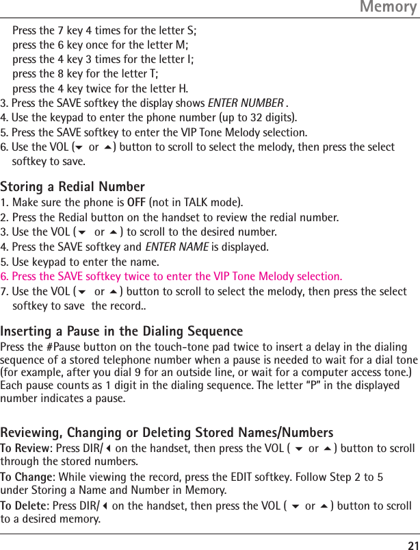 21    Press the 7 key 4 times for the letter S;     press the 6 key once for the letter M;     press the 4 key 3 times for the letter I;     press the 8 key for the letter T;     press the 4 key twice for the letter H.Memory Storing a Redial Number1. Make sure the phone is OFF (not in TALK mode).2. Press the Redial button on the handset to review the redial number.3. Use the VOL ( or  ) to scroll to the desired number.4. Press the SAVE softkey and ENTER NAME is displayed. 5. Use keypad to enter the name.6. Press the SAVE softkey twice to enter the VIP Tone Melody selection.   7. Use the VOL ( or ) button to scroll to select the melody, then press the select     softkey to save  the record..Inserting a Pause in the Dialing SequencePress the #Pause button on the touch-tone pad twice to insert a delay in the dialing sequence of a stored telephone number when a pause is needed to wait for a dial tone (for example, after you dial 9 for an outside line, or wait for a computer access tone.) Each pause counts as 1 digit in the dialing sequence. The letter “P” in the displayed number indicates a pause.Reviewing, Changing or Deleting Stored Names/NumbersTo Review: Press DIR/on the handset, then press the VOL (  or ) button to scroll through the stored numbers. To Change: While viewing the record, press the EDIT softkey. Follow Step 2 to 5  under Storing a Name and Number in Memory.To Delete: Press DIR/on the handset, then press the VOL (  or ) button to scroll to a desired memory.3. Press the SAVE softkey the display shows ENTER NUMBER .                     4. Use the keypad to enter the phone number (up to 32 digits).                             5. Press the SAVE softkey to enter the VIP Tone Melody selection.   6. Use the VOL (                ) button to scroll to select the melody, then press the select     softkey to save.or 