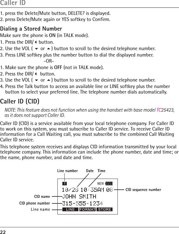 Dialing a Stored Number Make sure the phone is ON (in TALK mode).1. Press the DIR/button.2. Use the VOL (  or ) button to scroll to the desired telephone number.3. Press LINE softkey plus the number button to dial the displayed number.         -OR-1. Make sure the phone is OFF (not in TALK mode).2. Press the DIR/ button.3. Use the VOL (  or ) button to scroll to the desired telephone number.4. Press the Talk button to access an available line or LINE softkey plus the number button to select your preferred line. The telephone number dials automatically. Caller ID (CID)NOTE: This feature does not function when using the handset with base model TC25423, as it does not support Caller ID.Caller ID (CID) is a service available from your local telephone company. For Caller ID to work on this system, you must subscribe to Caller ID service. To receive Caller ID information for a Call Waiting call, you must subscribe to the combined Call Waiting Caller ID service.This telephone system receives and displays CID information transmitted by your local telephone company. This information can include the phone number, date and time; or the name, phone number, and date and time.22Caller ID1. press the Delete/Mute button, DELETE? is displayed.                                      2. press Delete/Mute again or YES softkey to Confirm.