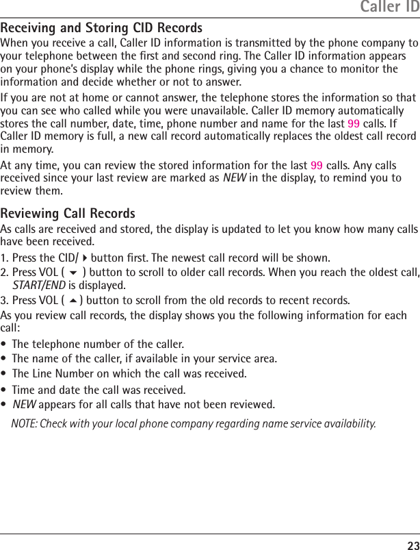 Receiving and Storing CID RecordsWhen you receive a call, Caller ID information is transmitted by the phone company to your telephone between the ﬁrst and second ring. The Caller ID information appears on your phone’s display while the phone rings, giving you a chance to monitor the information and decide whether or not to answer.If you are not at home or cannot answer, the telephone stores the information so that you can see who called while you were unavailable. Caller ID memory automatically stores the call number, date, time, phone number and name for the last 99 calls. If Caller ID memory is full, a new call record automatically replaces the oldest call record in memory.At any time, you can review the stored information for the last 99 calls. Any calls received since your last review are marked as NEW in the display, to remind you to review them. Reviewing Call RecordsAs calls are received and stored, the display is updated to let you know how many calls have been received.1. Press the CID/button ﬁrst. The newest call record will be shown.2. Press VOL (  ) button to scroll to older call records. When you reach the oldest call, START/END is displayed.3. Press VOL ( ) button to scroll from the old records to recent records.As you review call records, the display shows you the following information for each call:•  The telephone number of the caller.•  The name of the caller, if available in your service area. •  The Line Number on which the call was received.•  Time and date the call was received.•  NEW appears for all calls that have not been reviewed.NOTE: Check with your local phone company regarding name service availability.23Caller ID