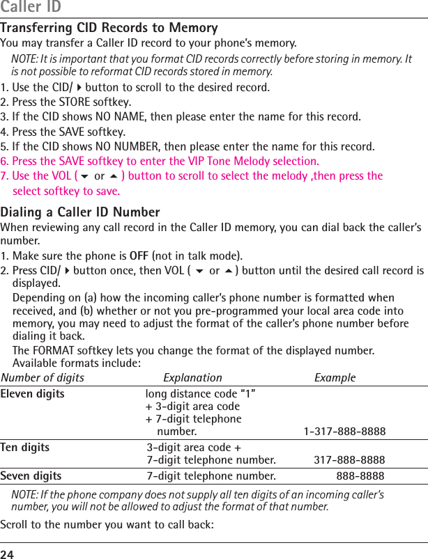 Transferring CID Records to MemoryYou may transfer a Caller ID record to your phone’s memory.NOTE: It is important that you format CID records correctly before storing in memory. It is not possible to reformat CID records stored in memory.1. Use the CID/button to scroll to the desired record.2. Press the STORE softkey.3. If the CID shows NO NAME, then please enter the name for this record.4. Press the SAVE softkey.5. If the CID shows NO NUMBER, then please enter the name for this record.6. Press the SAVE softkey to enter the VIP Tone Melody selection.   7. Use the VOL (                ) button to scroll to select the melody ,then press the     select softkey to save.Dialing a Caller ID NumberWhen reviewing any call record in the Caller ID memory, you can dial back the caller’s number.1. Make sure the phone is OFF (not in talk mode).2. Press CID/button once, then VOL (  or ) button until the desired call record is displayed.  Depending on (a) how the incoming caller’s phone number is formatted when received, and (b) whether or not you pre-programmed your local area code into memory, you may need to adjust the format of the caller’s phone number before dialing it back.   The FORMAT softkey lets you change the format of the displayed number. Available formats include:Number of digits  Explanation  ExampleEleven digits  long distance code “1”   + 3-digit area code   + 7-digit telephone   number.                 1-317-888-8888Ten digits  3-digit area code +   7-digit telephone number.  317-888-8888Seven digits  7-digit telephone number.         888-8888NOTE: If the phone company does not supply all ten digits of an incoming caller’s number, you will not be allowed to adjust the format of that number.Scroll to the number you want to call back:24Caller ID or 