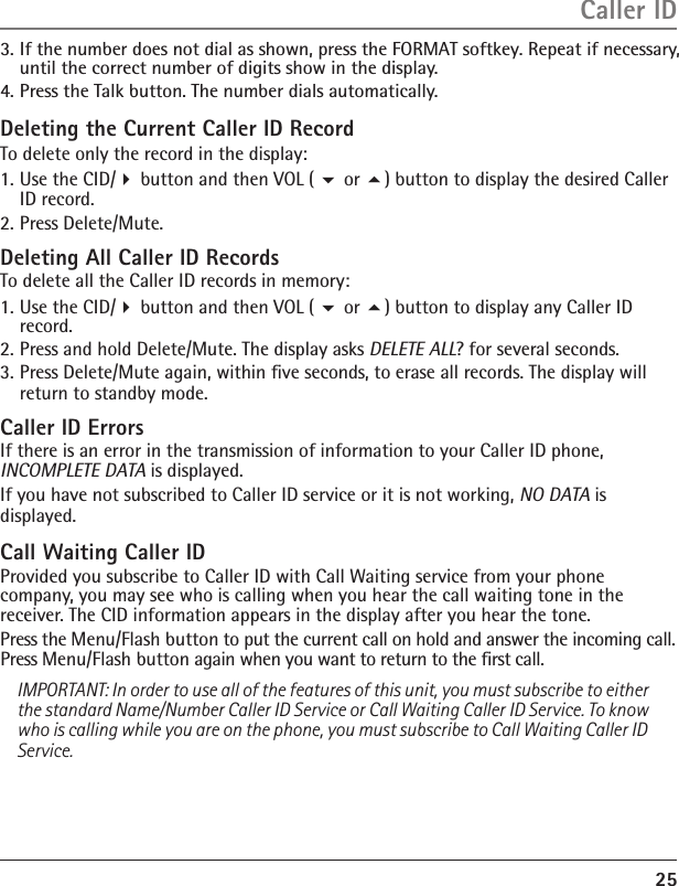 25Deleting the Current Caller ID RecordTo delete only the record in the display:1. Use the CID/ button and then VOL (  or ) button to display the desired Caller ID record.2. Press Delete/Mute. Deleting All Caller ID RecordsTo delete all the Caller ID records in memory:1. Use the CID/ button and then VOL (  or ) button to display any Caller ID record.2. Press and hold Delete/Mute. The display asks DELETE ALL? for several seconds.3. Press Delete/Mute again, within ﬁve seconds, to erase all records. The display will return to standby mode.Caller ID ErrorsIf there is an error in the transmission of information to your Caller ID phone, INCOMPLETE DATA is displayed.If you have not subscribed to Caller ID service or it is not working, NO DATA is displayed.Call Waiting Caller IDProvided you subscribe to Caller ID with Call Waiting service from your phone company, you may see who is calling when you hear the call waiting tone in the receiver. The CID information appears in the display after you hear the tone.Press the Menu/Flash button to put the current call on hold and answer the incoming call. Press Menu/Flash button again when you want to return to the ﬁrst call. IMPORTANT: In order to use all of the features of this unit, you must subscribe to either the standard Name/Number Caller ID Service or Call Waiting Caller ID Service. To know who is calling while you are on the phone, you must subscribe to Call Waiting Caller ID Service.Caller ID3. If the number does not dial as shown, press the FORMAT softkey. Repeat if necessary,  until the correct number of digits show in the display.4. Press the Talk button. The number dials automatically.