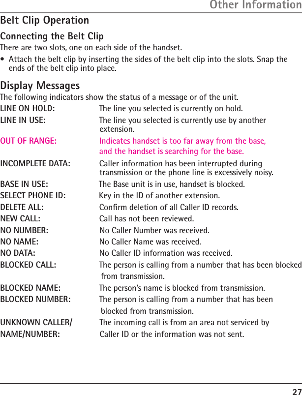 27Belt Clip OperationConnecting the Belt ClipThere are two slots, one on each side of the handset.•  Attach the belt clip by inserting the sides of the belt clip into the slots. Snap the ends of the belt clip into place.Display MessagesThe following indicators show the status of a message or of the unit.LINE ON HOLD:     The line you selected is currently on hold.LINE IN USE:     The line you selected is currently use by another      extension.OUT OF RANGE:       Indicates handset is too far away from the base, and the handset is searching for the base.INCOMPLETE DATA:    Caller information has been interrupted during      transmission or the phone line is excessively noisy.BASE IN USE:    The Base unit is in use, handset is blocked. SELECT PHONE ID:    Key in the ID of another extension.DELETE ALL:    Conﬁrm deletion of all Caller ID records.NEW CALL:    Call has not been reviewed.NO NUMBER:  No Caller Number was received.NO NAME:    No Caller Name was received.NO DATA:    No Caller ID information was received.BLOCKED CALL:    The person is calling from a number that has been blocked        from transmission.BLOCKED NAME:    The person’s name is blocked from transmission.BLOCKED NUMBER:    The person is calling from a number that has been         blocked from transmission.        UNKNOWN CALLER/    The incoming call is from an area not serviced byNAME/NUMBER:   Caller ID or the information was not sent.Other Information