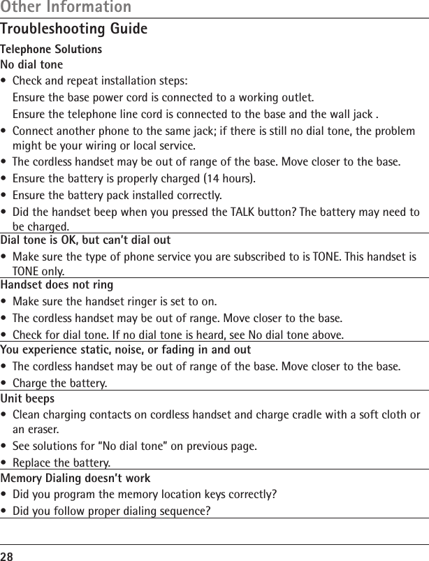 28Troubleshooting GuideTelephone SolutionsNo dial tone•  Check and repeat installation steps:  Ensure the base power cord is connected to a working outlet.  Ensure the telephone line cord is connected to the base and the wall jack .•  Connect another phone to the same jack; if there is still no dial tone, the problem might be your wiring or local service.•  The cordless handset may be out of range of the base. Move closer to the base.•  Ensure the battery is properly charged (14 hours).•  Ensure the battery pack installed correctly. •  Did the handset beep when you pressed the TALK button? The battery may need to be charged.Dial tone is OK, but can’t dial out •  Make sure the type of phone service you are subscribed to is TONE. This handset is TONE only.Handset does not ring  •  Make sure the handset ringer is set to on.•  The cordless handset may be out of range. Move closer to the base.•  Check for dial tone. If no dial tone is heard, see No dial tone above.You experience static, noise, or fading in and out•  The cordless handset may be out of range of the base. Move closer to the base.•  Charge the battery.Unit beeps•  Clean charging contacts on cordless handset and charge cradle with a soft cloth or an eraser.•  See solutions for “No dial tone” on previous page.•  Replace the battery.Memory Dialing doesn’t work•  Did you program the memory location keys correctly?•  Did you follow proper dialing sequence? Other Information