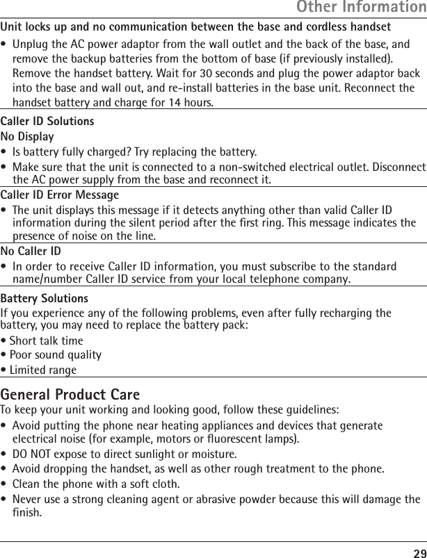29Unit locks up and no communication between the base and cordless handset•  Unplug the AC power adaptor from the wall outlet and the back of the base, and remove the backup batteries from the bottom of base (if previously installed). Remove the handset battery. Wait for 30 seconds and plug the power adaptor back into the base and wall out, and re-install batteries in the base unit. Reconnect the handset battery and charge for 14 hours.Caller ID SolutionsNo Display•  Is battery fully charged? Try replacing the battery.•  Make sure that the unit is connected to a non-switched electrical outlet. Disconnect the AC power supply from the base and reconnect it. Caller ID Error Message•  The unit displays this message if it detects anything other than valid Caller ID information during the silent period after the ﬁrst ring. This message indicates the presence of noise on the line. No Caller ID•  In order to receive Caller ID information, you must subscribe to the standard name/number Caller ID service from your local telephone company.Battery SolutionsIf you experience any of the following problems, even after fully recharging the battery, you may need to replace the battery pack:• Short talk time• Poor sound quality• Limited rangeGeneral Product CareTo keep your unit working and looking good, follow these guidelines:•  Avoid putting the phone near heating appliances and devices that generate electrical noise (for example, motors or ﬂuorescent lamps).•  DO NOT expose to direct sunlight or moisture.•  Avoid dropping the handset, as well as other rough treatment to the phone.•  Clean the phone with a soft cloth. •  Never use a strong cleaning agent or abrasive powder because this will damage the ﬁnish.Other Information