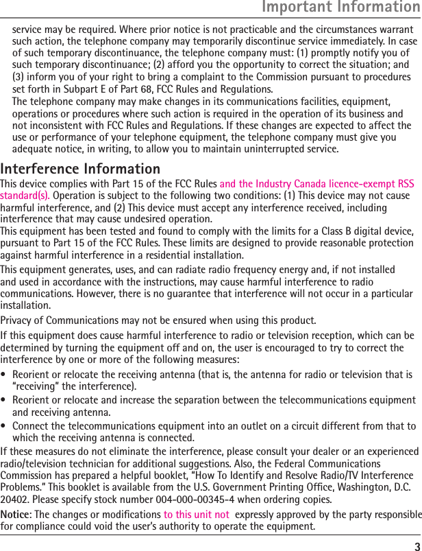 3  The telephone company may make changes in its communications facilities, equipment, operations or procedures where such action is required in the operation of its business and not inconsistent with FCC Rules and Regulations. If these changes are expected to affect the use or performance of your telephone equipment, the telephone company must give you adequate notice, in writing, to allow you to maintain uninterrupted service.Interference InformationThis device complies with Part 15 of the FCC Rules and the Industry Canada licence-exempt RSS standard(s). Operation is subject to the following two conditions: (1) This device may not cause harmful interference, and (2) This device must accept any interference received, including interference that may cause undesired operation.This equipment has been tested and found to comply with the limits for a Class B digital device, pursuant to Part 15 of the FCC Rules. These limits are designed to provide reasonable protection against harmful interference in a residential installation.This equipment generates, uses, and can radiate radio frequency energy and, if not installed and used in accordance with the instructions, may cause harmful interference to radio communications. However, there is no guarantee that interference will not occur in a particular installation.Privacy of Communications may not be ensured when using this product.If this equipment does cause harmful interference to radio or television reception, which can be determined by turning the equipment off and on, the user is encouraged to try to correct the interference by one or more of the following measures:•  Reorient or relocate the receiving antenna (that is, the antenna for radio or television that is “receiving” the interference).•  Reorient or relocate and increase the separation between the telecommunications equipment and receiving antenna.•  Connect the telecommunications equipment into an outlet on a circuit different from that to which the receiving antenna is connected.If these measures do not eliminate the interference, please consult your dealer or an experienced radio/television technician for additional suggestions. Also, the Federal Communications Commission has prepared a helpful booklet, “How To Identify and Resolve Radio/TV Interference Problems.” This booklet is available from the U.S. Government Printing Ofﬁce, Washington, D.C. 20402. Please specify stock number 004-000-00345-4 when ordering copies.Notice: The changes or modiﬁcations to this unit not  expressly approved by the party responsible for compliance could void the user’s authority to operate the equipment.Important Informationservice may be required. Where prior notice is not practicable and the circumstances warrant such action, the telephone company may temporarily discontinue service immediately. In case of such temporary discontinuance, the telephone company must: (1) promptly notify you of such temporary discontinuance; (2) afford you the opportunity to correct the situation; and (3) inform you of your right to bring a complaint to the Commission pursuant to procedures set forth in Subpart E of Part 68, FCC Rules and Regulations.