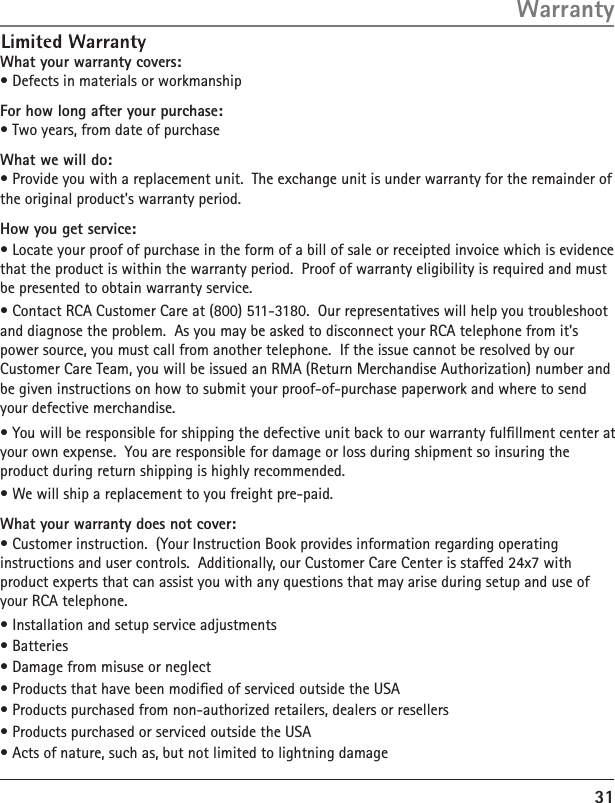 What your warranty covers:• Defects in materials or workmanshipFor how long after your purchase:• Two years, from date of purchaseWhat we will do:• Provide you with a replacement unit.  The exchange unit is under warranty for the remainder of the original product&apos;s warranty period.How you get service:• Locate your proof of purchase in the form of a bill of sale or receipted invoice which is evidence that the product is within the warranty period.  Proof of warranty eligibility is required and must be presented to obtain warranty service.• Contact RCA Customer Care at (800) 511-3180.  Our representatives will help you troubleshoot and diagnose the problem.  As you may be asked to disconnect your RCA telephone from it&apos;s power source, you must call from another telephone.  If the issue cannot be resolved by our Customer Care Team, you will be issued an RMA (Return Merchandise Authorization) number and be given instructions on how to submit your proof-of-purchase paperwork and where to send your defective merchandise.• You will be responsible for shipping the defective unit back to our warranty fulﬁllment center at your own expense.  You are responsible for damage or loss during shipment so insuring the product during return shipping is highly recommended.  • We will ship a replacement to you freight pre-paid. What your warranty does not cover:• Customer instruction.  (Your Instruction Book provides information regarding operating instructions and user controls.  Additionally, our Customer Care Center is staffed 24x7 with product experts that can assist you with any questions that may arise during setup and use of your RCA telephone.• Installation and setup service adjustments• Batteries• Damage from misuse or neglect• Products that have been modiﬁed of serviced outside the USA• Products purchased from non-authorized retailers, dealers or resellers• Products purchased or serviced outside the USA• Acts of nature, such as, but not limited to lightning damage31Warranty