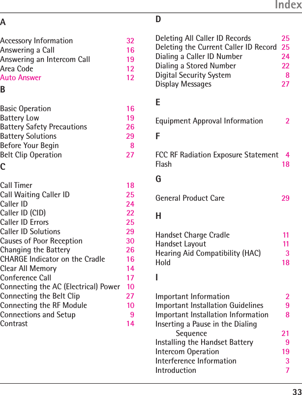 33IndexAAccessory Information  32Answering a Call  16Answering an Intercom Call  19Area Code  12Auto Answer 12B Basic Operation  16Battery Low  19Battery Safety Precautions  26Battery Solutions  29Before Your Begin  8Belt Clip Operation  27C Call Timer  18Call Waiting Caller ID  25Caller ID  24Caller ID (CID)  22Caller ID Errors  25Caller ID Solutions  29Causes of Poor Reception  30Changing the Battery  26CHARGE Indicator on the Cradle  16Clear All Memory  14Conference Call  17Connecting the AC (Electrical) Power  10Connecting the Belt Clip  27Connecting the RF Module  10Connections and Setup  9Contrast  14D Deleting All Caller ID Records  25Deleting the Current Caller ID Record  25Dialing a Caller ID Number  24Dialing a Stored Number   22Digital Security System  8Display Messages  27E Equipment Approval Information  2F FCC RF Radiation Exposure Statement  4Flash    18GGeneral Product Care  29H Handset Charge Cradle  11Handset Layout  11Hearing Aid Compatibility (HAC)  3Hold  IImportant Information  2Important Installation Guidelines  9Important Installation Information  8Inserting a Pause in the Dialing  Sequence  21Installing the Handset Battery  9Intercom Operation  19Interference Information  3Introduction  718