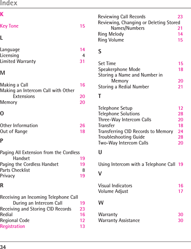 34IndexL  Language  14Licensing  4Limited Warranty  31 M Making a Call  16Making an Intercom Call with Other  Extensions  20Memory  20O Other Information  26Out of Range  18P Paging All Extension from the Cordless Handset  19Paging the Cordless Handset  19Parts Checklist  8Privacy  19R Receiving an Incoming Telephone Call  During an Intercom Call  19Receiving and Storing CID Records  23Redial   16Regional Code  12Registration   13Reviewing Call Records  23Reviewing, Changing or Deleting Stored Names/Numbers  21Ring Melody  14Ring Volume  15S Set Time  15Speakerphone Mode  18Storing a Name and Number in  Memory  20Storing a Redial Number  21T Telephone Setup  12Telephone Solutions  28Three-Way Intercom Calls  20Transfer  18Transferring CID Records to Memory  24Troubleshooting Guide  28Two-Way Intercom Calls  20U Using Intercom with a Telephone Call  19V Visual Indicators  16Volume Adjust  17W Warranty  30Warranty Assistance  30               K  Key Tone   15