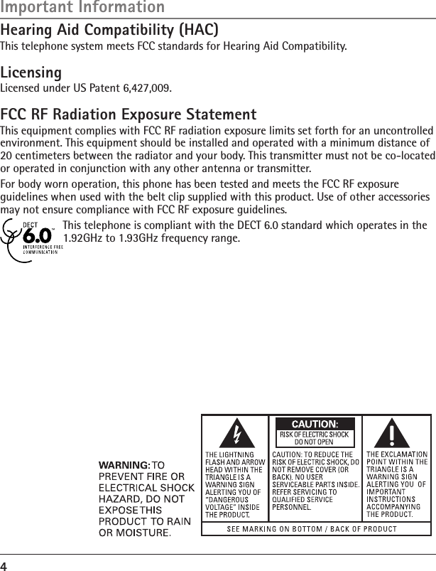 4LicensingLicensed under US Patent 6,427,009.FCC RF Radiation Exposure StatementThis equipment complies with FCC RF radiation exposure limits set forth for an uncontrolled environment. This equipment should be installed and operated with a minimum distance of 20 centimeters between the radiator and your body. This transmitter must not be co-located or operated in conjunction with any other antenna or transmitter.For body worn operation, this phone has been tested and meets the FCC RF exposure guidelines when used with the belt clip supplied with this product. Use of other accessories may not ensure compliance with FCC RF exposure guidelines.This telephone is compliant with the DECT 6.0 standard which operates in the 1.92GHz to 1.93GHz frequency range.Important InformationHearing Aid Compatibility (HAC)This telephone system meets FCC standards for Hearing Aid Compatibility.