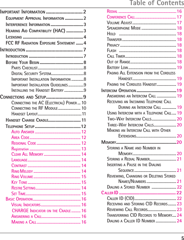 VOLUME ADJUST ........................................... 17SPEAKERPHONE MODE ..................................18HOLD    ........................................................ 18TRANSFER ..................................................... 18PRIVACY ....................................................... 18FLASH    ........................................................ 18CALL TIMER ..................................................18OUT OF RANGE .............................................18BATTERY LOW ............................................... 19PAGING ALL EXTENSION FROM THE CORDLESS HANDSET ........................................... 19PAGING THE CORDLESS HANDSET ................... 19INTERCOM OPERATION .................................19ANSWERING AN INTERCOM CALL ................... 19RECEIVING AN INCOMING TELEPHONE CALL  DURING AN INTERCOM CALL .............. 19USING INTERCOM WITH A TELEPHONE CALL .... 19TWO-WAY INTERCOM CALLS ........................ 20THREE-WAY INTERCOM CALLS ...................... 20MAKING AN INTERCOM CALL WITH OTHER  EXTENSIONS ....................................... 20MEMORY ..................................................20STORING A NAME AND NUMBER IN  MEMORY........................................... 20STORING A REDIAL NUMBER.......................... 21INSERTING A PAUSE IN THE DIALING  SEQUENCE ......................................... 21REVIEWING, CHANGING OR DELETING STORED NAMES/NUMBERS ............................. 21DIALING A STORED NUMBER  ........................ 225Table of ContentsIMPORTANT INFORMATION ...........................2EQUIPMENT APPROVAL INFORMATION ...............2INTERFERENCE INFORMATION ...........................3HEARING AID COMPATIBILITY (HAC) ..............3LICENSING ..................................................4FCC RF RADIATION EXPOSURE STATEMENT ......4INTRODUCTION ..........................................7INTRODUCTION .............................................7BEFORE YOUR BEGIN ....................................8PARTS CHECKLIST .............................................8DIGITAL SECURITY SYSTEM................................8IMPORTANT INSTALLATION INFORMATION ............8IMPORTANT INSTALLATION GUIDELINES ...............9INSTALLING THE HANDSET BATTERY ...................9CONNECTIONS AND SETUP ...........................9CONNECTING THE AC (ELECTRICAL) POWER ... 10CONNECTING THE RF MODULE ...................... 10HANDSET LAYOUT ...........................................11HANDSET CHARGE CRADLE........................... 11TELEPHONE SETUP ......................................12AUTO ANSWER .................................................12REGIONAL CODE ........................................... 12AREA CODE .................................................. 12Registration  ..................................................13LANGUAGE .................................................... 14CLEAR ALL MEMORY ....................................14CONTRAST .................................................... 14SET TIME ...................................................... 15VISUAL INDICATORS ....................................... 16CHARGE INDICATOR ON THE CRADLE ......... 16ANSWERING A CALL ...................................... 16MAKING A CALL ........................................... 16BASIC OPERATION  ...............................................16R  MELODY  .............................................. 14RING VOLUME  .............................................. 15RESTRE SETTING  ............................................ 14KEY  TONE  ....................................................15ING  .........................................................16REDIALCONFERENCE CALL ........................................ 17CALLER ID (CID) ......................................... 22RECEIVING AND STORING CID RECORDS ........ 23REVIEWING CALL RECORDS ............................ 23TRANSFERRING CID RECORDS TO MEMORY.... 24DIALING A CALLER ID NUMBER .................... 24C IDALLER   ...............................................22