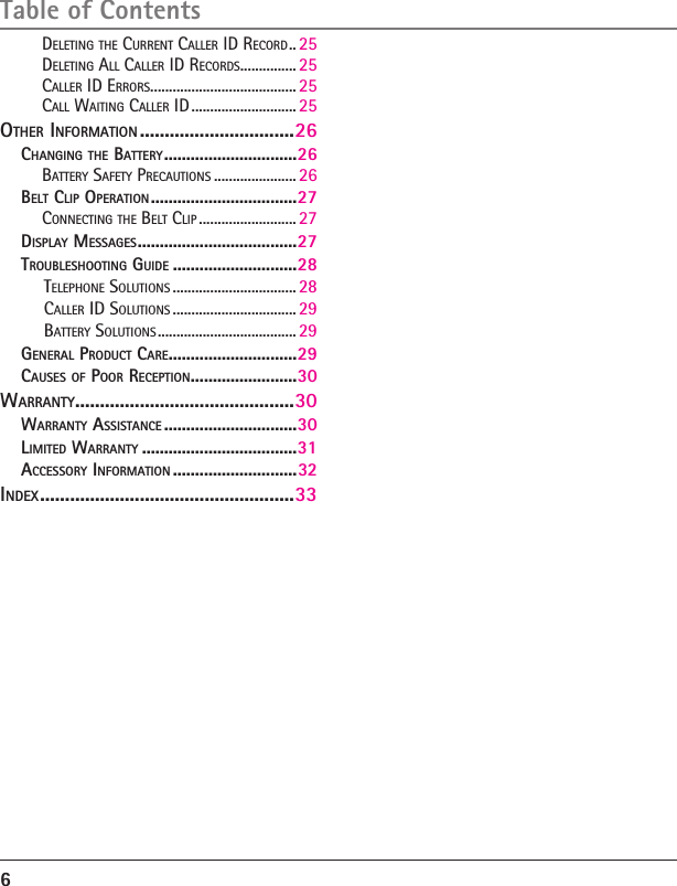 6Table of ContentsDELETING THE CURRENT CALLER ID RECORD .. 25DELETING ALL CALLER ID RECORDS ............... 25CALLER ID ERRORS ....................................... 25CALL WAITING CALLER ID ............................ 25OTHER INFORMATION ...............................26CHANGING THE BATTERY ..............................26BATTERY SAFETY PRECAUTIONS ...................... 26BELT CLIP OPERATION .................................27CONNECTING THE BELT CLIP .......................... 27DISPLAY MESSAGES ....................................27TROUBLESHOOTING GUIDE ............................28TELEPHONE SOLUTIONS ................................. 28CALLER ID SOLUTIONS ................................. 29BATTERY SOLUTIONS ..................................... 29GENERAL PRODUCT CARE .............................29CAUSES OF POOR RECEPTION ........................30WARRANTY ............................................30WARRANTY ASSISTANCE ..............................30LIMITED WARRANTY ...................................31ACCESSORY INFORMATION ............................32INDEX ...................................................33