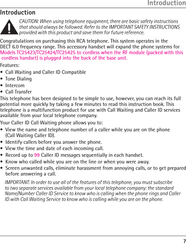 7IntroductionCAUTION: When using telephone equipment, there are basic safety instructions that should always be followed. Refer to the IMPORTANT SAFETY INSTRUCTIONS provided with this product and save them for future reference.Congratulations on purchasing this RCA telephone. This system operates in the  DECT 6.0 frequency range. This accessory handset will expand the phone systems for Models TC25423/TC25424/TC25425 to cordless when the RF module (packed with this cordless handset) is plugged into the back of the base unit.Features:•  Call Waiting and Caller ID Compatible•  Tone Dialing•  Intercom•  Call TransferThis telephone has been designed to be simple to use, however, you can reach its full potential more quickly by taking a few minutes to read this instruction book. This telephone is a multifunction product for use with Call Waiting and Caller ID services available from your local telephone company.Your Caller ID Call Waiting phone allows you to:•  View the name and telephone number of a caller while you are on the phone  (Call Waiting Caller ID).•  Identify callers before you answer the phone.•  View the time and date of each incoming call.•  Record up to 99 Caller ID messages sequentially in each handset.•  Know who called while you are on the line or when you were away.•  Screen unwanted calls, eliminate harassment from annoying calls, or to get prepared before answering a call.IMPORTANT: In order to use all of the features of this telephone, you must subscribe to two separate services available from your local telephone company: the standard Name/Number Caller ID Service to know who is calling when the phone rings and Caller ID with Call Waiting Service to know who is calling while you are on the phone.Introduction