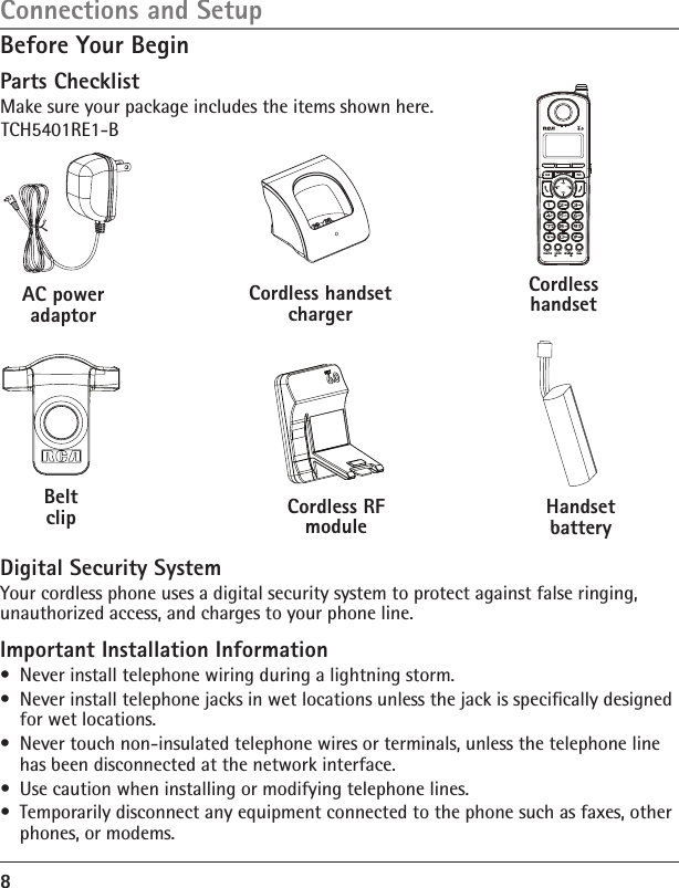 8Before Your BeginParts ChecklistMake sure your package includes the items shown here.Connections and SetupBelt clipAC power adaptorHandset batteryCordless handsetTCH5401RE1-BCordless handset chargerCordless RF moduleDigital Security SystemYour cordless phone uses a digital security system to protect against false ringing, unauthorized access, and charges to your phone line. Important Installation Information•  Never install telephone wiring during a lightning storm.•  Never install telephone jacks in wet locations unless the jack is speciﬁcally designed for wet locations.•  Never touch non-insulated telephone wires or terminals, unless the telephone line has been disconnected at the network interface.•  Use caution when installing or modifying telephone lines.•  Temporarily disconnect any equipment connected to the phone such as faxes, other phones, or modems.