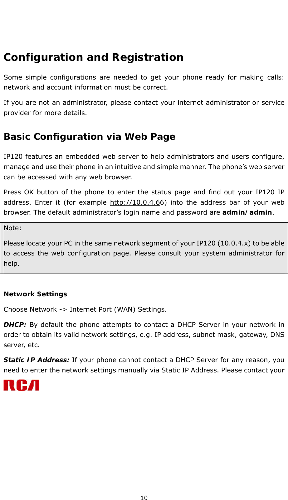  10  Configuration and Registration Some simple configurations are needed to get your phone ready for making calls: network and account information must be correct.     If you are not an administrator, please contact your internet administrator or service provider for more details.   Basic Configuration via Web Page  IP120 features an embedded web server to help administrators and users configure, manage and use their phone in an intuitive and simple manner. The phone’s web server can be accessed with any web browser. Press OK button of the phone to enter the status page and find out your IP120 IP address. Enter it (for example http://10.0.4.66) into the address bar of your web browser. The default administrator’s login name and password are admin/admin.  Note: Please locate your PC in the same network segment of your IP120 (10.0.4.x) to be able to access the web configuration page. Please consult your system administrator for help.   Network Settings Choose Network -&gt; Internet Port (WAN) Settings. DHCP: By default the phone attempts to contact a DHCP Server in your network in order to obtain its valid network settings, e.g. IP address, subnet mask, gateway, DNS server, etc.   Static IP Address: If your phone cannot contact a DHCP Server for any reason, you need to enter the network settings manually via Static IP Address. Please contact your 