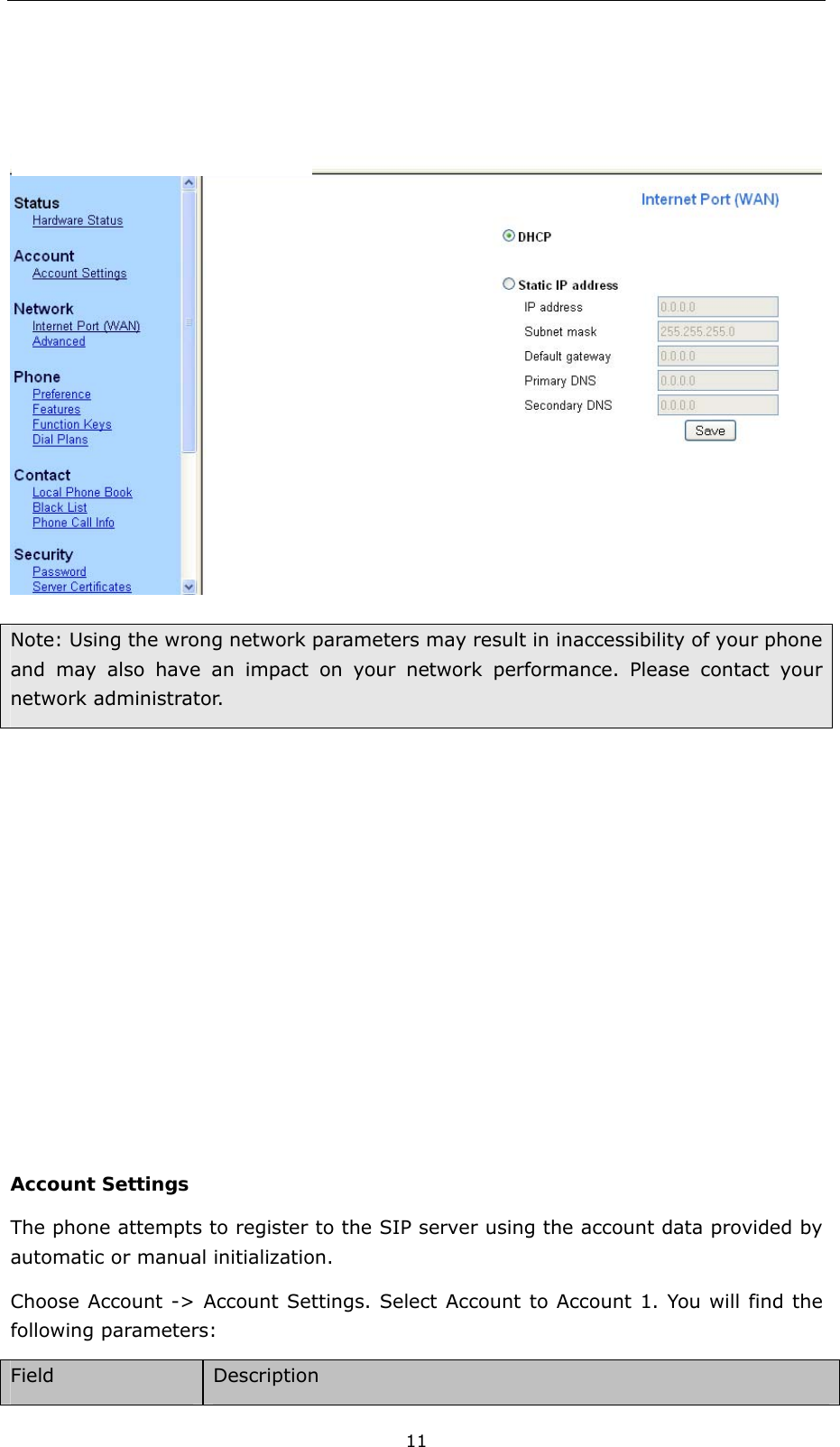  11  Note: Using the wrong network parameters may result in inaccessibility of your phone and may also have an impact on your network performance. Please contact your network administrator.          Account Settings The phone attempts to register to the SIP server using the account data provided by automatic or manual initialization.   Choose Account -&gt; Account Settings. Select Account to Account 1. You will find the following parameters:   Field  Description 