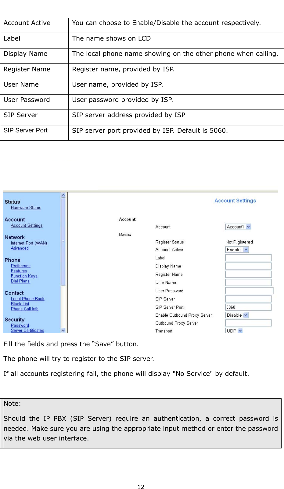  12 Account Active  You can choose to Enable/Disable the account respectively. Label  The name shows on LCD Display Name  The local phone name showing on the other phone when calling. Register Name  Register name, provided by ISP. User Name  User name, provided by ISP. User Password  User password provided by ISP. SIP Server  SIP server address provided by ISP SIP Server Port SIP server port provided by ISP. Default is 5060.   Fill the fields and press the “Save” button. The phone will try to register to the SIP server.   If all accounts registering fail, the phone will display &quot;No Service&quot; by default.  Note:  Should the IP PBX (SIP Server) require an authentication, a correct password is needed. Make sure you are using the appropriate input method or enter the password via the web user interface.    