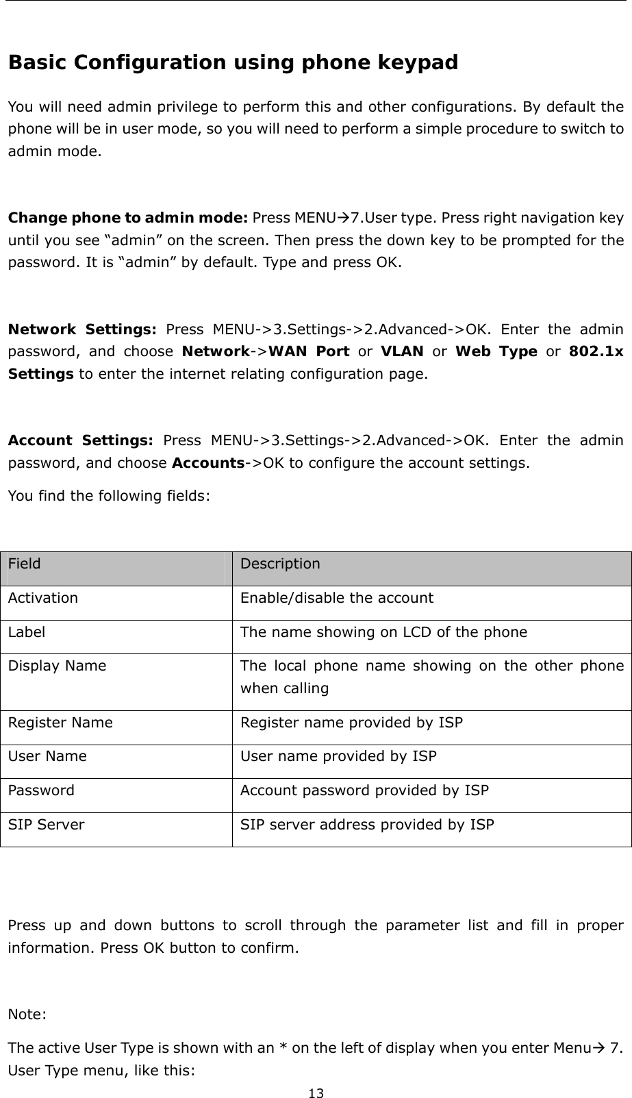  13 Basic Configuration using phone keypad You will need admin privilege to perform this and other configurations. By default the phone will be in user mode, so you will need to perform a simple procedure to switch to admin mode.  Change phone to admin mode: Press MENUÆ7.User type. Press right navigation key until you see “admin” on the screen. Then press the down key to be prompted for the password. It is “admin” by default. Type and press OK.   Network Settings: Press MENU-&gt;3.Settings-&gt;2.Advanced-&gt;OK. Enter the admin password, and choose Network-&gt;WAN Port or VLAN or Web Type or 802.1x Settings to enter the internet relating configuration page.    Account Settings: Press MENU-&gt;3.Settings-&gt;2.Advanced-&gt;OK. Enter the admin password, and choose Accounts-&gt;OK to configure the account settings.   You find the following fields:  Field  Description Activation  Enable/disable the account   Label The name showing on LCD of the phone Display Name  The local phone name showing on the other phone when calling Register Name  Register name provided by ISP User Name  User name provided by ISP Password  Account password provided by ISP SIP Server  SIP server address provided by ISP   Press up and down buttons to scroll through the parameter list and fill in proper information. Press OK button to confirm.  Note:  The active User Type is shown with an * on the left of display when you enter MenuÆ 7. User Type menu, like this: 