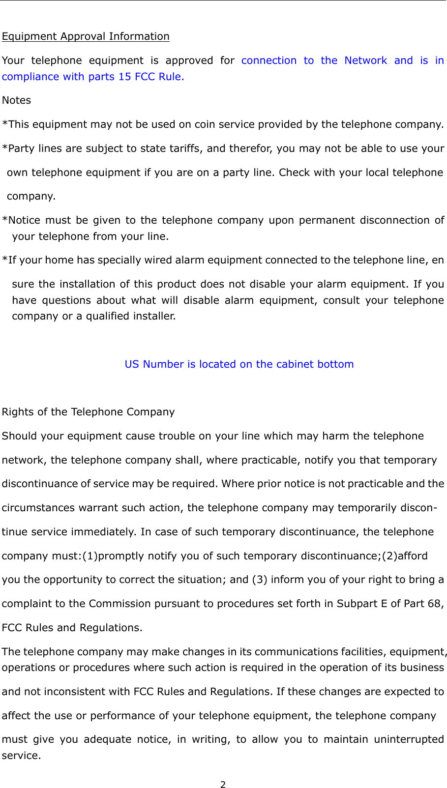  2 Equipment Approval Information Your telephone equipment is approved for connection to the Network and is in compliance with parts 15 FCC Rule. Notes *This equipment may not be used on coin service provided by the telephone company.     *Party lines are subject to state tariffs, and therefor, you may not be able to use your   own telephone equipment if you are on a party line. Check with your local telephone                    company. *Notice must be given to the telephone company upon permanent disconnection of   your telephone from your line. *If your home has specially wired alarm equipment connected to the telephone line, en   sure the installation of this product does not disable your alarm equipment. If you have questions about what will disable alarm equipment, consult your telephone company or a qualified installer.                                                           US Number is located on the cabinet bottom                      Rights of the Telephone Company   Should your equipment cause trouble on your line which may harm the telephone network, the telephone company shall, where practicable, notify you that temporary   discontinuance of service may be required. Where prior notice is not practicable and the   circumstances warrant such action, the telephone company may temporarily discon- tinue service immediately. In case of such temporary discontinuance, the telephone   company must:(1)promptly notify you of such temporary discontinuance;(2)afford you the opportunity to correct the situation; and (3) inform you of your right to bring a   complaint to the Commission pursuant to procedures set forth in Subpart E of Part 68,   FCC Rules and Regulations. The telephone company may make changes in its communications facilities, equipment, operations or procedures where such action is required in the operation of its business   and not inconsistent with FCC Rules and Regulations. If these changes are expected to   affect the use or performance of your telephone equipment, the telephone company must give you adequate notice, in writing, to allow you to maintain uninterrupted service. 