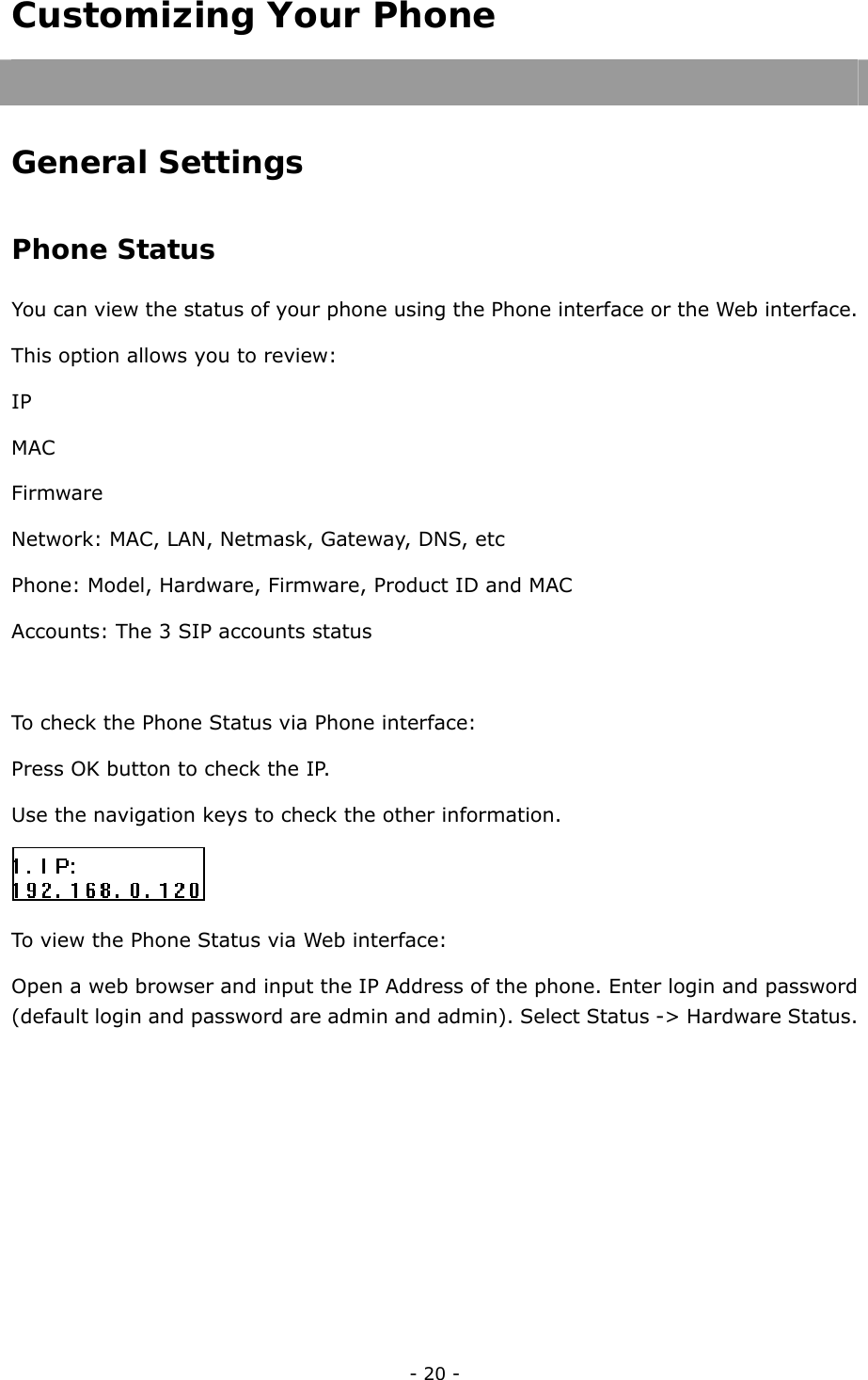  - 20 - Customizing Your Phone  General Settings Phone Status You can view the status of your phone using the Phone interface or the Web interface.   This option allows you to review: IP MAC Firmware Network: MAC, LAN, Netmask, Gateway, DNS, etc Phone: Model, Hardware, Firmware, Product ID and MAC Accounts: The 3 SIP accounts status  To check the Phone Status via Phone interface: Press OK button to check the IP. Use the navigation keys to check the other information.  To view the Phone Status via Web interface: Open a web browser and input the IP Address of the phone. Enter login and password (default login and password are admin and admin). Select Status -&gt; Hardware Status.   