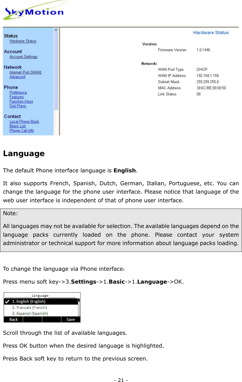  - 21 -  Language The default Phone interface language is English.  It also supports French, Spanish, Dutch, German, Italian, Portuguese, etc. You can change the language for the phone user interface. Please notice that language of the web user interface is independent of that of phone user interface.   Note: All languages may not be available for selection. The available languages depend on the language packs currently loaded on the phone. Please contact your system administrator or technical support for more information about language packs loading.   To change the language via Phone interface：  Press menu soft key-&gt;3.Settings-&gt;1.Basic-&gt;1.Language-&gt;OK.  Scroll through the list of available languages. Press OK button when the desired language is highlighted.   Press Back soft key to return to the previous screen. 