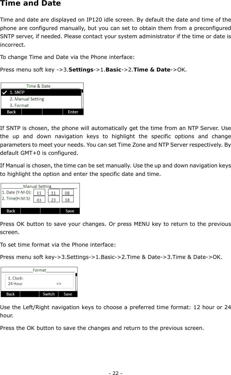  - 22 - Time and Date  Time and date are displayed on IP120 idle screen. By default the date and time of the phone are configured manually, but you can set to obtain them from a preconfigured SNTP server, if needed. Please contact your system administrator if the time or date is incorrect. To change Time and Date via the Phone interface:   Press menu soft key -&gt;3.Settings-&gt;1.Basic-&gt;2.Time &amp; Date-&gt;OK.  If SNTP is chosen, the phone will automatically get the time from an NTP Server. Use the up and down navigation keys to highlight the specific options and change parameters to meet your needs. You can set Time Zone and NTP Server respectively. By default GMT+0 is configured. If Manual is chosen, the time can be set manually. Use the up and down navigation keys to highlight the option and enter the specific date and time.    Press OK button to save your changes. Or press MENU key to return to the previous screen.  To set time format via the Phone interface: Press menu soft key-&gt;3.Settings-&gt;1.Basic-&gt;2.Time &amp; Date-&gt;3.Time &amp; Date-&gt;OK.    Use the Left/Right navigation keys to choose a preferred time format: 12 hour or 24 hour. Press the OK button to save the changes and return to the previous screen.   