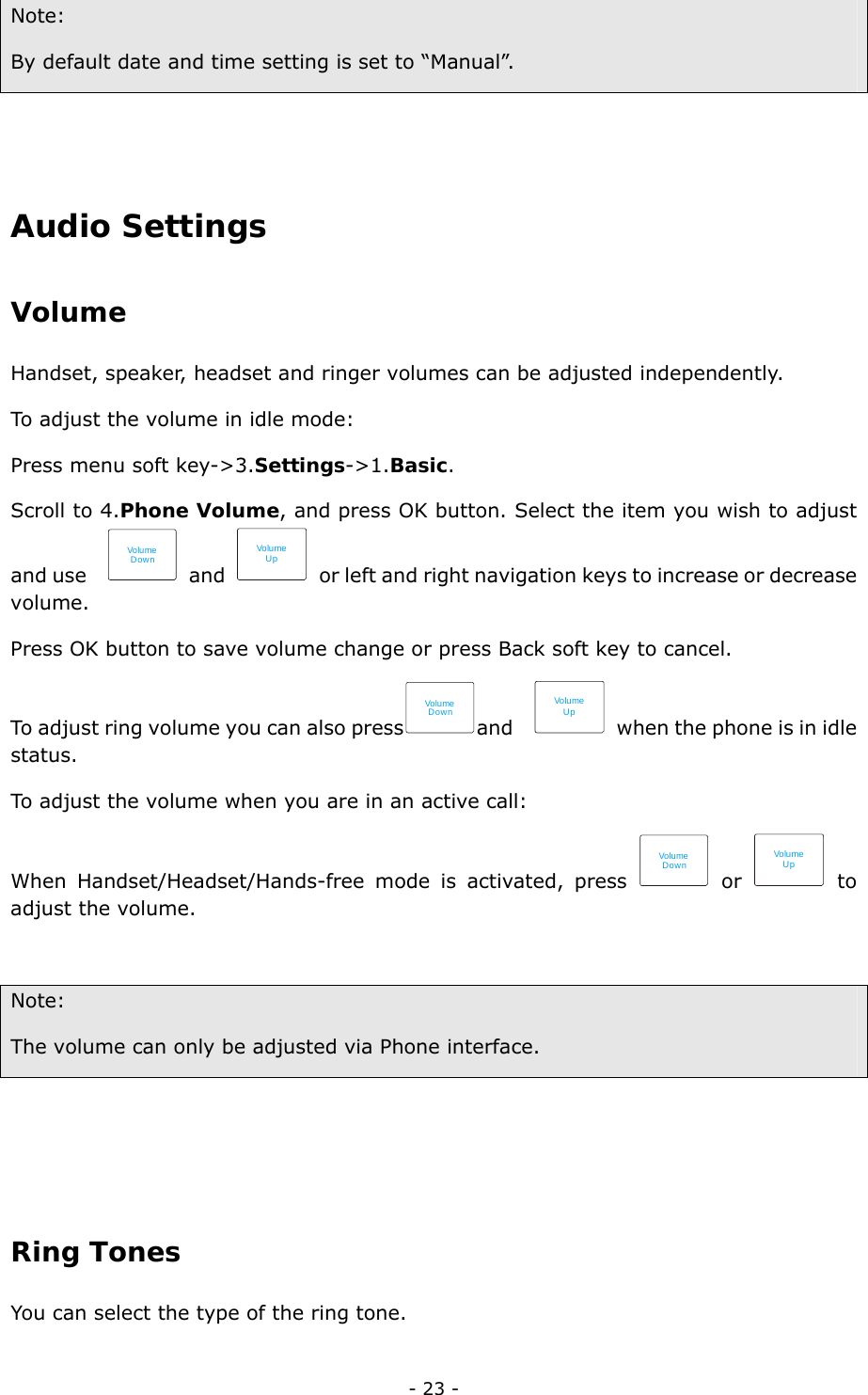  - 23 - Note:  By default date and time setting is set to “Manual”.              Audio Settings Volume Handset, speaker, headset and ringer volumes can be adjusted independently.   To adjust the volume in idle mode: Press menu soft key-&gt;3.Settings-&gt;1.Basic. Scroll to 4.Phone Volume, and press OK button. Select the item you wish to adjust and use   Volu meDown and Volu meUp  or left and right navigation keys to increase or decrease   volume.  Press OK button to save volume change or press Back soft key to cancel.   To adjust ring volume you can also pressVolumeDownand  Volu meUp  when the phone is in idle status. To adjust the volume when you are in an active call: When Handset/Headset/Hands-free mode is activated, press Volu meDown or Volu meUp to adjust the volume.  Note:  The volume can only be adjusted via Phone interface.     Ring Tones  You can select the type of the ring tone.   