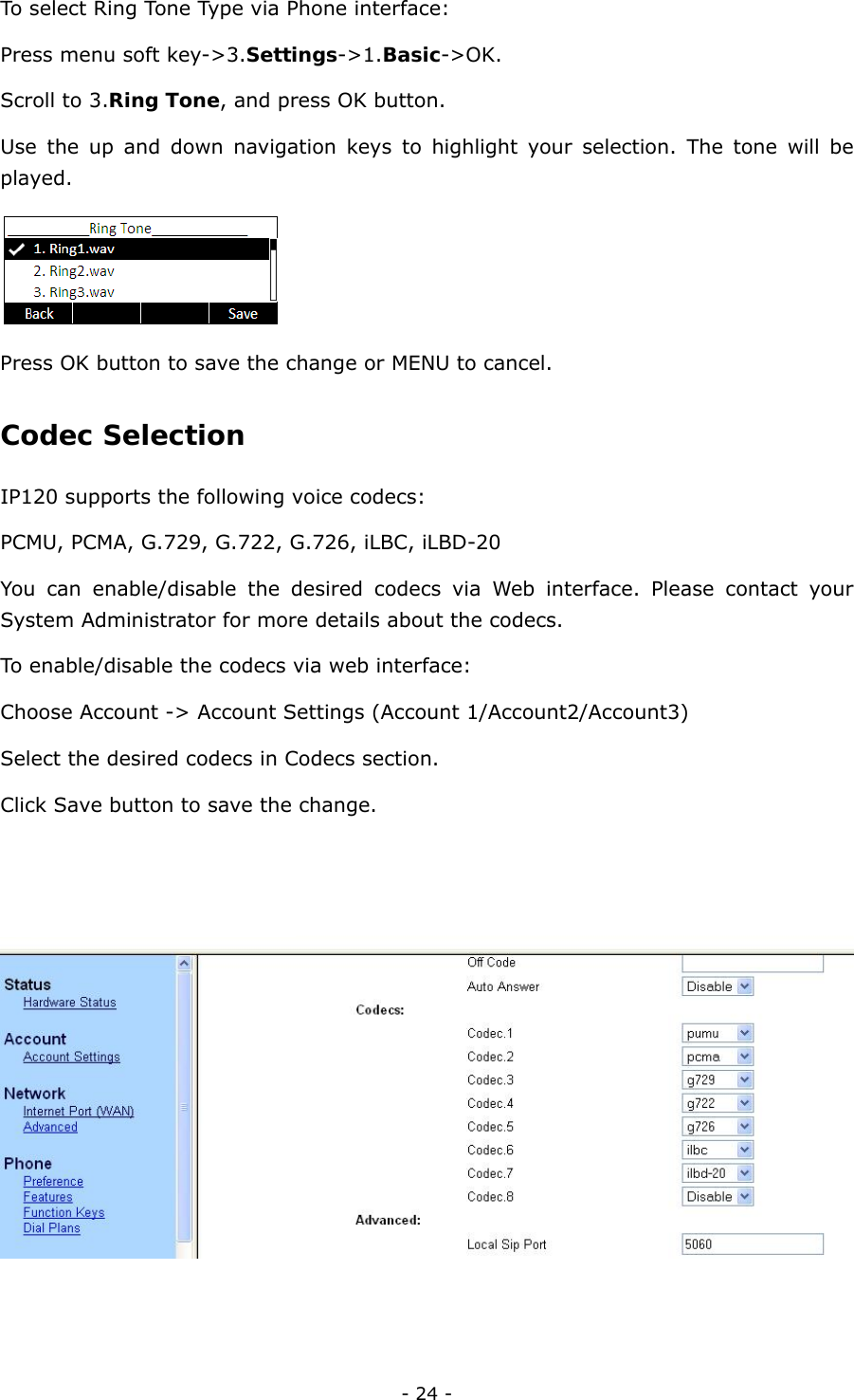  - 24 - To select Ring Tone Type via Phone interface: Press menu soft key-&gt;3.Settings-&gt;1.Basic-&gt;OK. Scroll to 3.Ring Tone, and press OK button. Use the up and down navigation keys to highlight your selection. The tone will be played.  Press OK button to save the change or MENU to cancel.   Codec Selection  IP120 supports the following voice codecs:   PCMU, PCMA, G.729, G.722, G.726, iLBC, iLBD-20 You can enable/disable the desired codecs via Web interface. Please contact your System Administrator for more details about the codecs.   To enable/disable the codecs via web interface: Choose Account -&gt; Account Settings (Account 1/Account2/Account3) Select the desired codecs in Codecs section. Click Save button to save the change.   