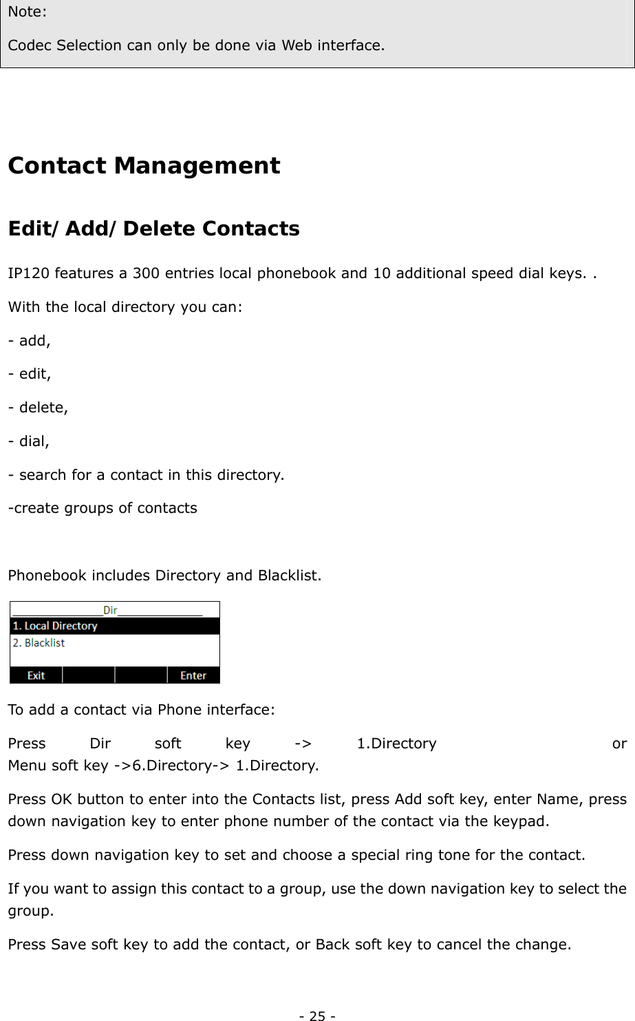  - 25 - Note:  Codec Selection can only be done via Web interface.      Contact Management  Edit/Add/Delete Contacts  IP120 features a 300 entries local phonebook and 10 additional speed dial keys. .   With the local directory you can: - add, - edit, - delete, - dial, - search for a contact in this directory. -create groups of contacts  Phonebook includes Directory and Blacklist.  To add a contact via Phone interface: Press Dir soft key -&gt; 1.Directory    or   Menu soft key -&gt;6.Directory-&gt; 1.Directory. Press OK button to enter into the Contacts list, press Add soft key, enter Name, press down navigation key to enter phone number of the contact via the keypad.   Press down navigation key to set and choose a special ring tone for the contact. If you want to assign this contact to a group, use the down navigation key to select the group. Press Save soft key to add the contact, or Back soft key to cancel the change.    