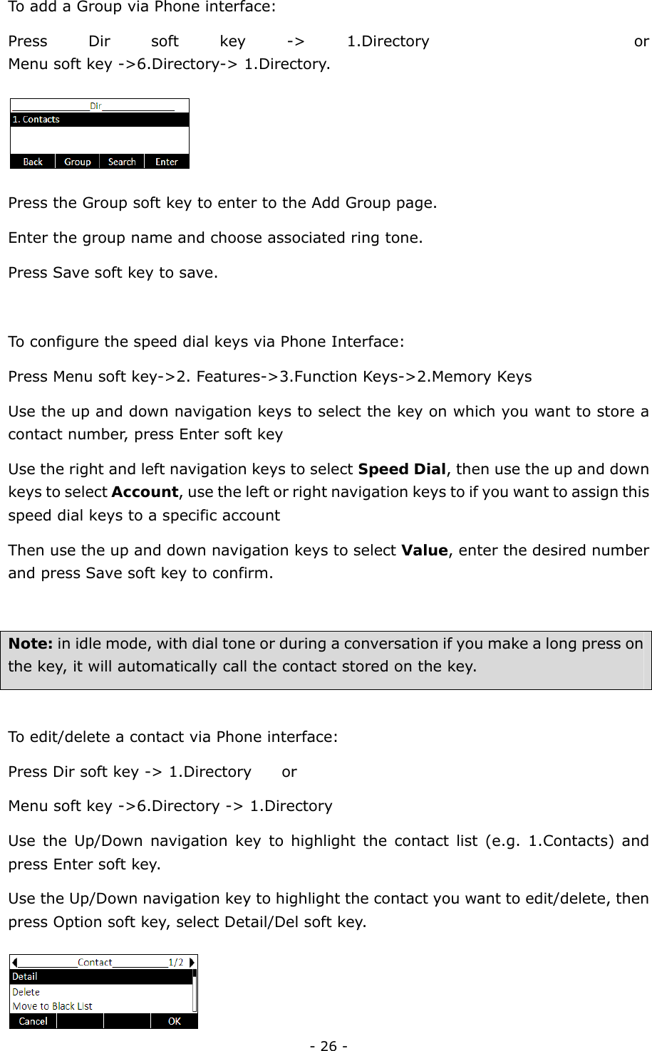  - 26 - To add a Group via Phone interface: Press Dir soft key -&gt; 1.Directory     or   Menu soft key -&gt;6.Directory-&gt; 1.Directory.  Press the Group soft key to enter to the Add Group page. Enter the group name and choose associated ring tone. Press Save soft key to save.  To configure the speed dial keys via Phone Interface: Press Menu soft key-&gt;2. Features-&gt;3.Function Keys-&gt;2.Memory Keys Use the up and down navigation keys to select the key on which you want to store a contact number, press Enter soft key Use the right and left navigation keys to select Speed Dial, then use the up and down keys to select Account, use the left or right navigation keys to if you want to assign this speed dial keys to a specific account Then use the up and down navigation keys to select Value, enter the desired number and press Save soft key to confirm.  Note: in idle mode, with dial tone or during a conversation if you make a long press on the key, it will automatically call the contact stored on the key.    To edit/delete a contact via Phone interface:   Press Dir soft key -&gt; 1.Directory        or   Menu soft key -&gt;6.Directory -&gt; 1.Directory Use the Up/Down navigation key to highlight the contact list (e.g. 1.Contacts) and press Enter soft key. Use the Up/Down navigation key to highlight the contact you want to edit/delete, then press Option soft key, select Detail/Del soft key.  