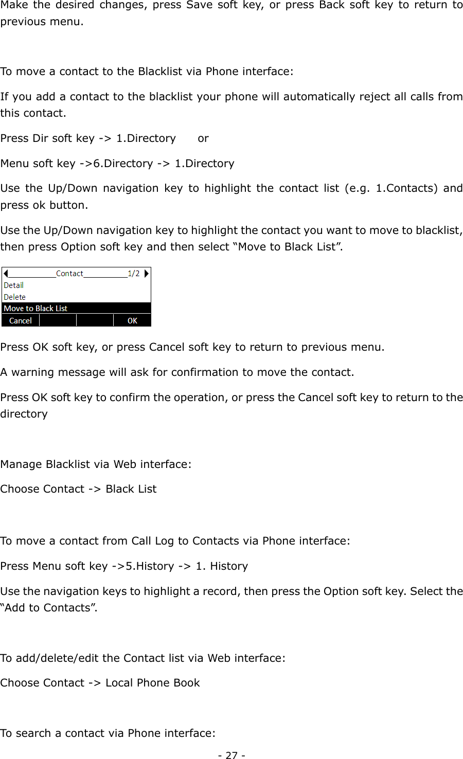  - 27 - Make the desired changes, press Save soft key, or press Back soft key to return to previous menu.    To move a contact to the Blacklist via Phone interface: If you add a contact to the blacklist your phone will automatically reject all calls from this contact. Press Dir soft key -&gt; 1.Directory        or   Menu soft key -&gt;6.Directory -&gt; 1.Directory Use the Up/Down navigation key to highlight the contact list (e.g. 1.Contacts) and press ok button. Use the Up/Down navigation key to highlight the contact you want to move to blacklist, then press Option soft key and then select “Move to Black List”.  Press OK soft key, or press Cancel soft key to return to previous menu. A warning message will ask for confirmation to move the contact. Press OK soft key to confirm the operation, or press the Cancel soft key to return to the directory  Manage Blacklist via Web interface: Choose Contact -&gt; Black List  To move a contact from Call Log to Contacts via Phone interface:   Press Menu soft key -&gt;5.History -&gt; 1. History   Use the navigation keys to highlight a record, then press the Option soft key. Select the “Add to Contacts”.  To add/delete/edit the Contact list via Web interface: Choose Contact -&gt; Local Phone Book  To search a contact via Phone interface:   