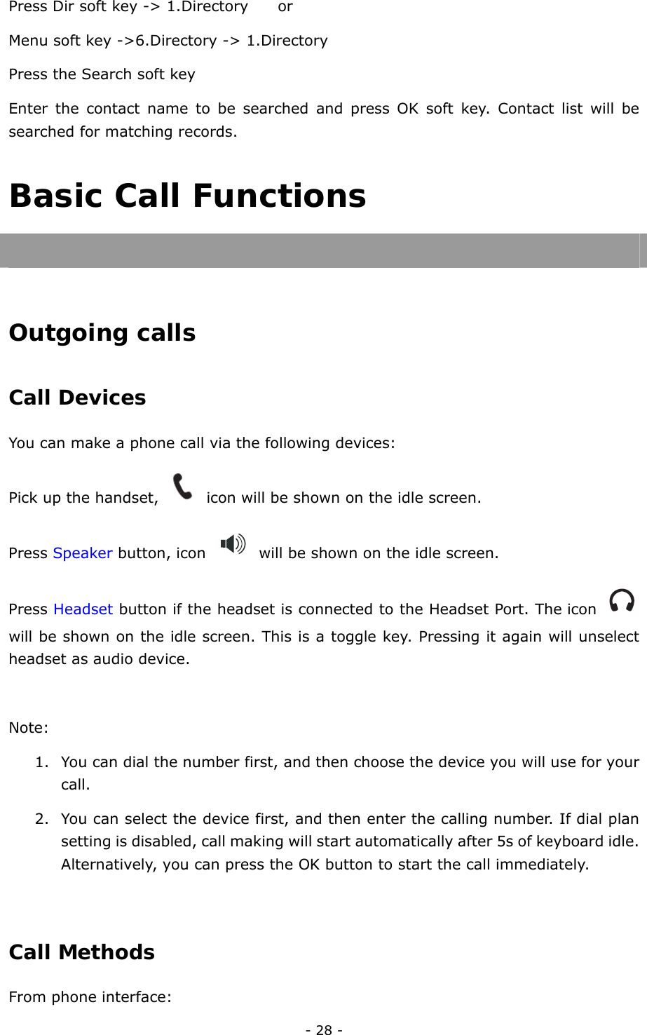  - 28 - Press Dir soft key -&gt; 1.Directory        or   Menu soft key -&gt;6.Directory -&gt; 1.Directory Press the Search soft key Enter the contact name to be searched and press OK soft key. Contact list will be searched for matching records. Basic Call Functions   Outgoing calls Call Devices  You can make a phone call via the following devices: Pick up the handset,    icon will be shown on the idle screen. Press Speaker button, icon    will be shown on the idle screen. Press Headset button if the headset is connected to the Headset Port. The icon   will be shown on the idle screen. This is a toggle key. Pressing it again will unselect headset as audio device.  Note:  1. You can dial the number first, and then choose the device you will use for your call. 2. You can select the device first, and then enter the calling number. If dial plan setting is disabled, call making will start automatically after 5s of keyboard idle. Alternatively, you can press the OK button to start the call immediately.  Call Methods  From phone interface: 