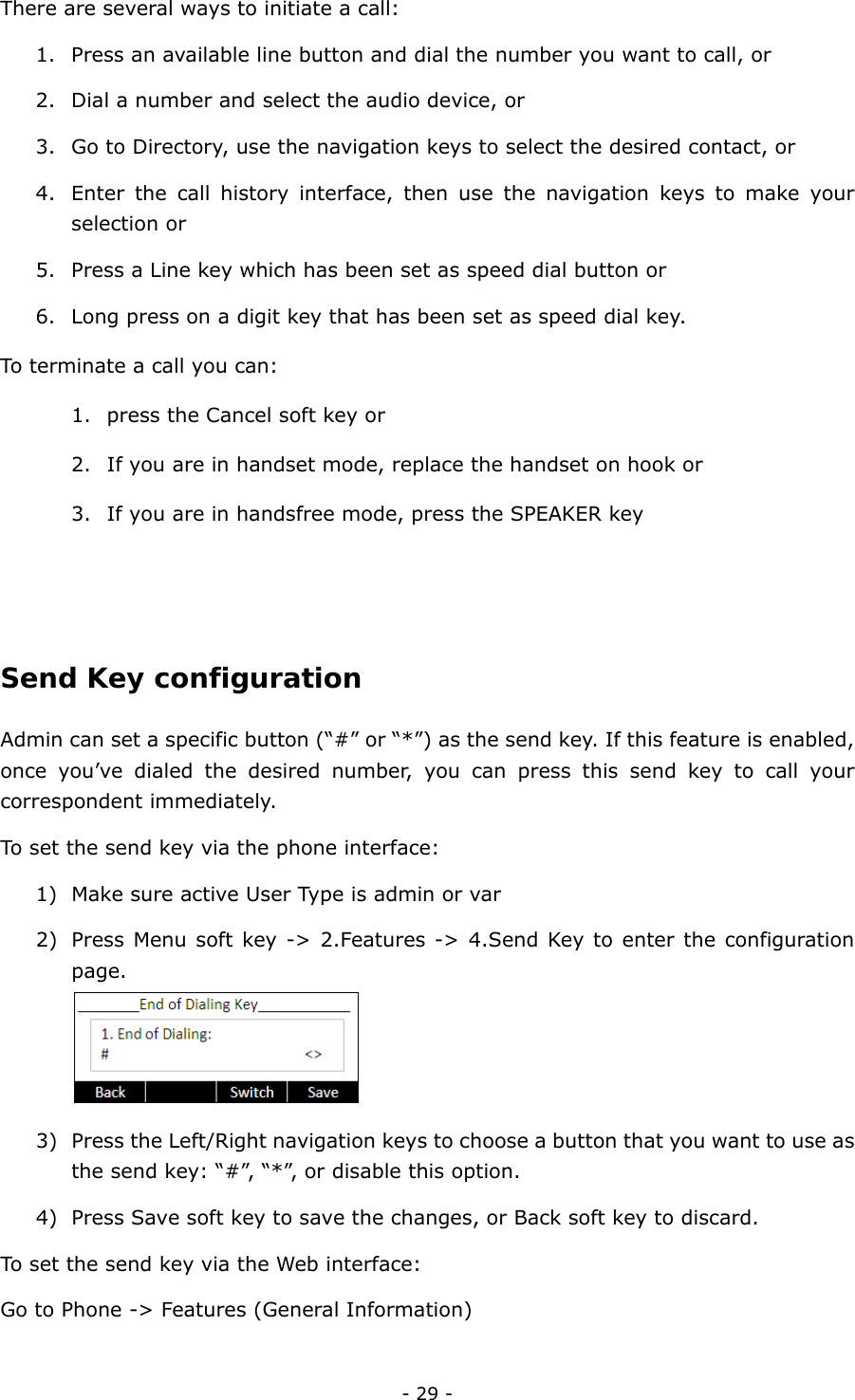  - 29 - There are several ways to initiate a call:   1. Press an available line button and dial the number you want to call, or   2. Dial a number and select the audio device, or 3. Go to Directory, use the navigation keys to select the desired contact, or 4. Enter the call history interface, then use the navigation keys to make your selection or 5. Press a Line key which has been set as speed dial button or 6. Long press on a digit key that has been set as speed dial key. To terminate a call you can: 1. press the Cancel soft key or 2. If you are in handset mode, replace the handset on hook or 3. If you are in handsfree mode, press the SPEAKER key   Send Key configuration Admin can set a specific button (“#” or “*”) as the send key. If this feature is enabled, once you’ve dialed the desired number, you can press this send key to call your correspondent immediately. To set the send key via the phone interface: 1) Make sure active User Type is admin or var 2) Press Menu soft key -&gt; 2.Features -&gt; 4.Send Key to enter the configuration page.  3) Press the Left/Right navigation keys to choose a button that you want to use as the send key: “#”, “*”, or disable this option.   4) Press Save soft key to save the changes, or Back soft key to discard. To set the send key via the Web interface: Go to Phone -&gt; Features (General Information)  